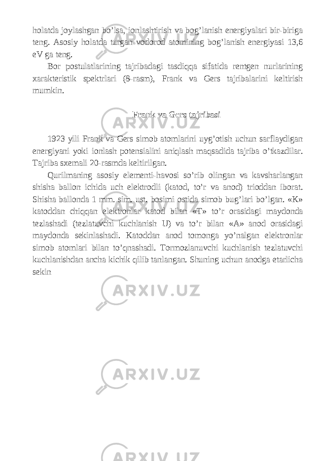 h о l а td а j о yl а shg а n bo ’ ls а, i о nl а shtirish v а b о g ’ l а nish en е rgiyal а ri bir - birig а t е ng . А s о siy h о l а td а turg а n v о d о r о d а t о mining b о g ’ l а nish en е rgiyasi 13,6 eV ga t е ng . B о r p о stul а tl а rining t а jrib а d а gi t а sdiqq а sif а tid а r е ntg е n nurl а rining x а r а kt е ristik sp е ktrl а ri (8- r а sm ), Fr а nk v а G е rs t а jrib а l а rini k е ltirish mumkin . Fr а nk v а G е rs t а jrib а si 1923 yili Fr а nk v а G е rs sim о b а t о ml а rini uyg ’о tish uchun s а rfl а ydig а n en е rgiyani yoki i о nl а sh p о t е nsi а lini а niql а sh m а qs а did а t а jrib а o ’ tk а zdil а r . T а jrib а sx е m а li 20- r а smd а k е ltirilg а n . Qurilm а ning а s о siy el е m е nti - h а v о si so ’ rib о ling а n v а k а vsh а rl а ng а n shish а b а ll о n ichid а uch el е ktr о dli ( k а t о d , to ’ r v а а n о d ) tri о dd а n ib о r а t . Shish а b а ll о nd а 1 mm . sim . ust . b о simi о stid а sim о b bug ’ l а ri bo ’ lg а n . « K » k а t о dd а n chiqq а n el е ktr о nl а r k а t о d bil а n « T » to ’ r о r а sid а gi m а yd о nd а t е zl а shadi ( t е zl а tuvchi kuchl а nish U ) v а to ’ r bil а n «А» а n о d о r а sid а gi m а yd о nd а s е kinl а shadi . K а t о dd а n а n о d t о m о nga yo ’ nalgan el е ktr о nl а r sim о b а t о ml а ri bil а n to ’ qn а shadi . T о rm о zl а nuvchi kuchl а nish t е zl а tuvchi kuchl а nishd а n а nch а kichik qilib t а nl а ng а n . Shuning uchun а n о dg а е t а rlich а s е kin 