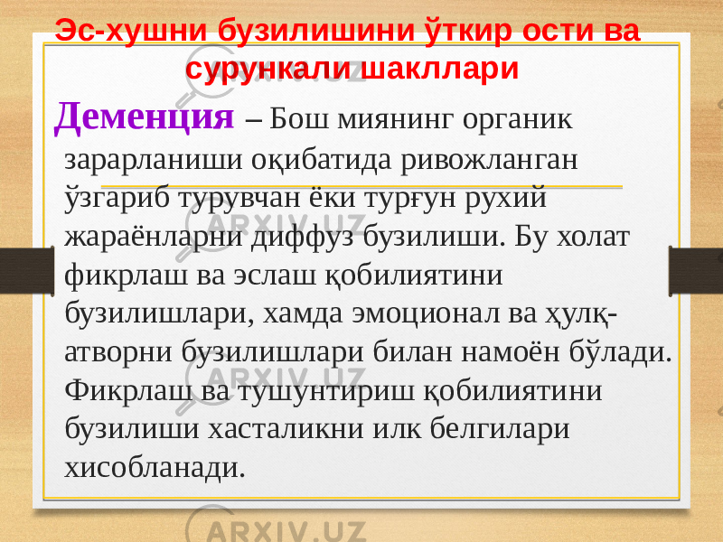 Эс-хушни бузилишини ўткир ости ва сурункали шакллари Деменция – Бош миянинг органик зарарланиши оқибатида ривожланган ўзгариб турувчан ёки турғун рухий жараёнларни диффуз бузилиши. Бу холат фикрлаш ва эслаш қобилиятини бузилишлари, хамда эмоционал ва ҳулқ- атворни бузилишлари билан намоён бўлади. Фикрлаш ва тушунтириш қобилиятини бузилиши хасталикни илк белгилари хисобланади. 