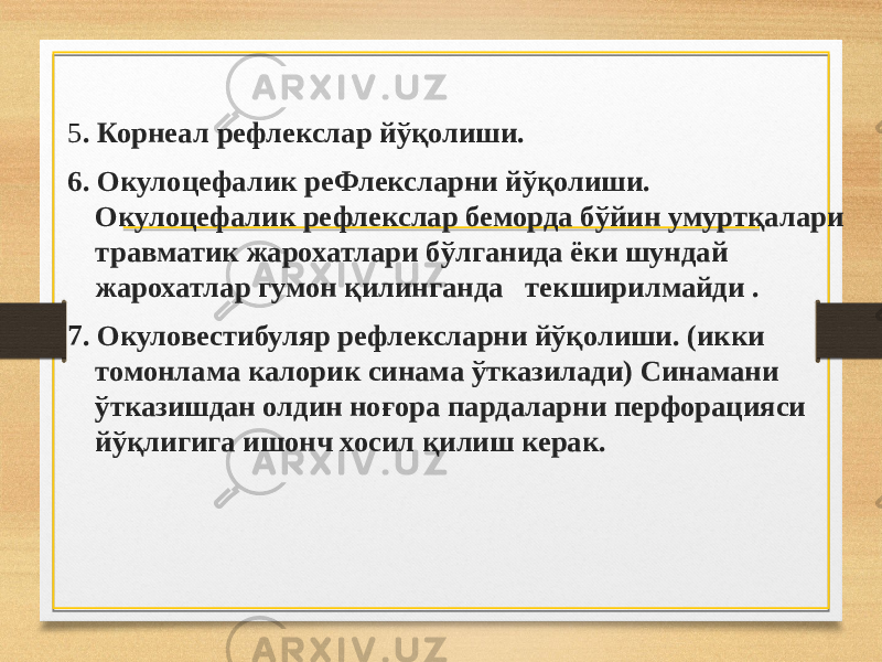 5 . Корнеал рефлекслар йўқолиши. 6. Окулоцефалик реФлексларни йўқолиши. Окулоцефалик рефлекслар беморда бўйин умуртқалари травматик жарохатлари бўлганида ёки шундай жарохатлар гумон қилинганда текширилмайди . 7. Окуловестибуляр рефлексларни йўқолиши. (икки томонлама калорик синама ўтказилади) Синамани ўтказишдан олдин ноғора пардаларни перфорацияси йўқлигига ишонч хосил қилиш керак. 