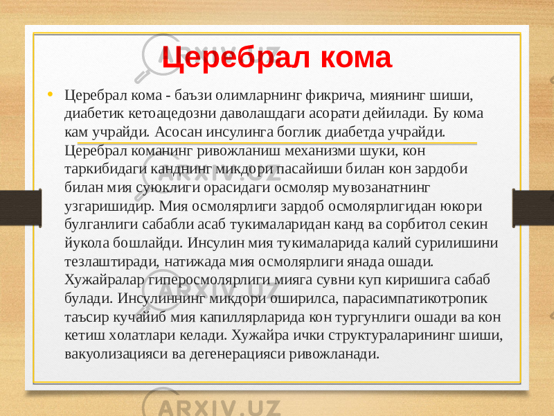 Церебрал кома • Церебрал кома - баъзи олимларнинг фикрича, миянинг шиши, диабетик кетоацедозни даволашдаги асорати дейилади. Бу кома кам учрайди. Асосан инсулинга боглик диабетда учрайди. Церебрал команинг ривожланиш механизми шуки, кон таркибидаги канднинг микдори пасайиши билан кон зардоби билан мия суюклиги орасидаги осмоляр мувозанатнинг узгаришидир. Мия осмолярлиги зардоб осмолярлигидан юкори булганлиги сабабли асаб тукималаридан канд ва сорбитол секин йукола бошлайди. Инсулин мия тукималарида калий сурилишини тезлаштиради, натижада мия осмолярлиги янада ошади. Хужайралар гиперосмолярлиги мияга сувни куп киришига сабаб булади. Инсулиннинг микдори оширилса, парасимпатикотропик таъсир кучайиб мия капиллярларида кон тургунлиги ошади ва кон кетиш xолатлари келади. Хужайра ички структураларининг шиши, вакуолизацияси ва дегенерацияси ривожланади. 