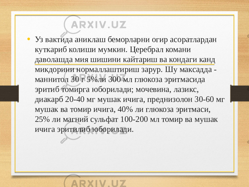 • Уз вактида аниклаш беморларни огир асоратлардан куткариб колиши мумкин. Церебрал комани даволашда мия шишини кайтариш ва кондаги канд микдорини нормаллаштириш зарур. Шу максадда - маннитол 30 г 5%ли 300 мл глюкоза эритмасида эритиб томирга юборилади; мочевина, лазикс, диакарб 20-40 мг мушак ичига, преднизолон 30-60 мг мушак ва томир ичига, 40% ли глюкоза эритмаси, 25% ли магний сульфат 100-200 мл томир ва мушак ичига эритилиб юборилади. 