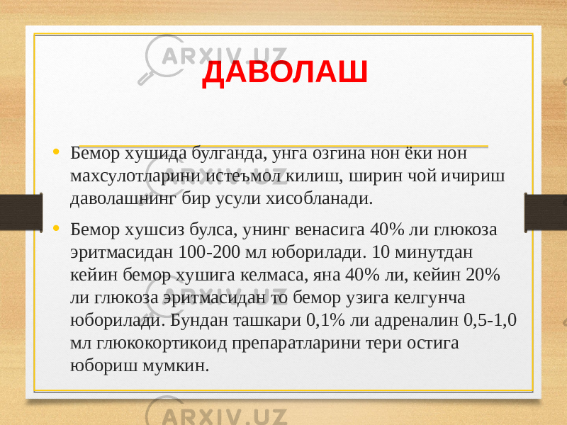 ДАВОЛАШ • Бемор xушида булганда, унга озгина нон ёки нон маxсулотларини истеъмол килиш, ширин чой ичириш даволашнинг бир усули xисобланади. • Бемор xушсиз булса, унинг венасига 40% ли глюкоза эритмасидан 100-200 мл юборилади. 10 минутдан кейин бемор xушига келмаса, яна 40% ли, кейин 20% ли глюкоза эритмасидан то бемор узига келгунча юборилади. Бундан ташкари 0,1% ли адреналин 0,5-1,0 мл глюкокортикоид препаратларини тери остига юбориш мумкин. 