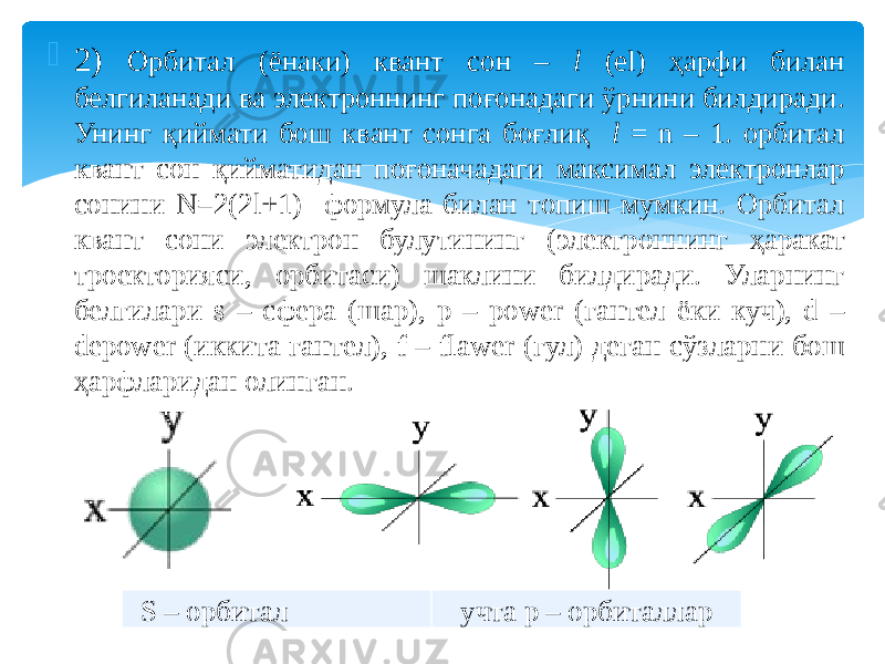  2) Орбитал (ёнаки) квант сон – l (el) ҳарфи билан белгиланади ва электроннинг поғонадаги ўрнини билдиради. Унинг қиймати бош квант сонга боғлиқ l = n – 1. орбитал квант сон қийматидан поғоначадаги максимал электронлар сонини N=2(2l+1) формула билан топиш мумкин. Орбитал квант сони электрон булутининг (электроннинг ҳаракат троекторияси, орбитаси) шаклини билдиради. Уларнинг белгилари s – сфера (шар), p – power (гантел ёки куч), d – depower (иккита гантел), f – flawer (гул) деган сўзларни бош ҳарфларидан олинган. S – орбитал учта p – орбиталлар 