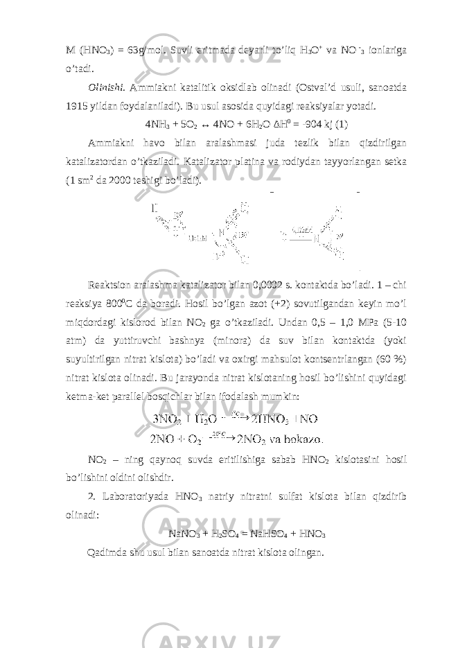 M (HNO 3 ) = 63g/mol. Suvli eritmada deyarli to’liq H 3 O + va NO - 3 ionlariga o’tadi. Olinishi. Ammiakni katalitik oksidlab olinadi (Ostval’d usuli, sanoatda 1915 yildan foydalaniladi). Bu usul asosida quyidagi reaksiyalar yotadi. 4NH 3 + 5O 2 ↔ 4NO + 6H 2 O Δ H 0 = -904 kj (1) Ammiakni havo bilan aralashmasi juda tezlik bilan qizdirilgan katalizatordan o’tkaziladi. Katalizator platina va rodiydan tayyorlangan setka (1 sm 2 da 2000 teshigi bo’ladi). Reaktsion aralashma katalizator bilan 0,0002 s. kontaktda bo’ladi. 1 – chi reaksiya 800 0 C da boradi. Hosil bo’lgan azot (+2) sovutilgandan keyin mo’l miqdordagi kislorod bilan NO 2 ga o’tkaziladi. Undan 0,5 – 1,0 MPa (5-10 atm) da yuttiruvchi bashnya (minora) da suv bilan kontaktda (yoki suyultirilgan nitrat kislota) bo’ladi va oxirgi mahsulot kontsentrlangan (60 %) nitrat kislota olinadi. Bu jarayonda nitrat kislotaning hosil bo’lishini quyidagi ketma-ket parallel bosqichlar bilan ifodalash mumkin: NO 2 – ning qaynoq suvda eritilishiga sabab HNO 2 kislotasini hosil bo’lishini oldini olishdir. 2. Laboratoriyada HNO 3 natriy nitratni sulfat kislota bilan qizdirib olinadi: NaNO 3 + H 2 SO 4 = NaHSO 4 + HNO 3 Qadimda shu usul bilan sanoatda nitrat kislota olingan. 