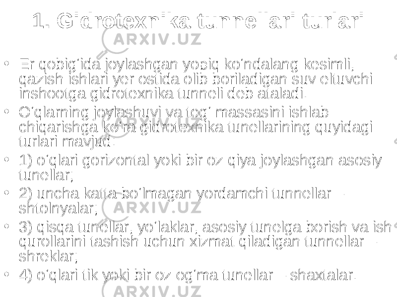 1. Gidrotexnika tunnellari turlari • Er q obig‘ida joylashgan yopiq ko‘ndalang kesimli, qazish ishlari yer ostida olib boriladigan suv eltuvchi inshootga gidrotexnika tunneli deb ataladi. • O‘qlarning joylashuvi va tog‘ massasini ishlab chiqarishga ko‘ra gidrotexnika tunellarining quyidagi turlari mavjud: • 1) o‘qlari gorizontal yoki bir oz qiya joylashgan asosiy tunellar; • 2) uncha katta bo‘lmagan yordamchi tunnellar – shtolnyalar; • 3) qisqa tunellar, yo‘laklar, asosiy tunelga borish va ish qurollarini tashish uchun xizmat qiladigan tunnellar – shreklar; • 4) o‘qlari tik yoki bir oz og‘ma tunellar – shaxtalar. 