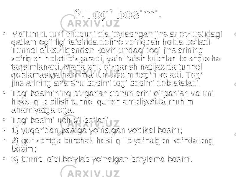 2.Tog‘ bosimi. • Ma’lumki, turli chuqurlikda joylashgan jinslar o‘z ustidagi qatlam og‘irligi ta’sirida doimo zo‘riqqan holda bo‘ladi. Tunnel o‘tkazilgandan keyin undagi tog‘ jinslarining zo‘riqish holati o‘zgaradi, ya’ni ta’sir kuchlari boshqacha taqsimlanadi. Mana shu o‘zgarish natijasida tunnel qoplamasiga ham ma’lum bosim to‘g‘ri keladi. Tog‘ jinslarining ana shu bosimi tog‘ bosimi deb ataladi. • Tog‘ bosimining o‘zgarish qonunlarini o‘rganish va uni hisob qila bilish tunnel qurish amaliyotida muhim ahamiyatga ega. • Tog‘ bosimi uch xil bo‘ladi: • 1) yuqoridan pastga yo‘nalgan vertikal bosim; • 2) gorizontga burchak hosil qilib yo‘nalgan ko‘ndalang bosim; • 3) tunnel o‘qi bo‘ylab yo‘nalgan bo‘ylama bosim. 