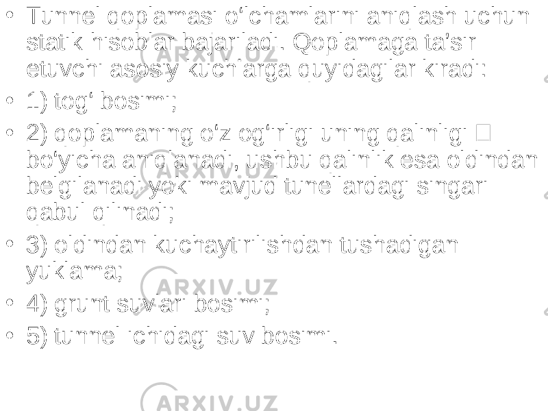 • Tunnel qoplamasi o‘lchamlarini aniqlash uchun statik hisoblar bajariladi. Qoplamaga ta’sir etuvchi asosiy kuchlarga quyidagilar kiradi: • 1) tog‘ bosimi; • 2) qoplamaning o‘z og‘irligi uning qalinligi  bo‘yicha aniqlanadi, ushbu qalinlik esa oldindan belgilanadi yoki mavjud tunellardagi singari qabul qilinadi; • 3) oldindan kuchaytirilishdan tushadigan yuklama; • 4) grunt suvlari bosimi; • 5) tunnel ichidagi suv bosimi. 