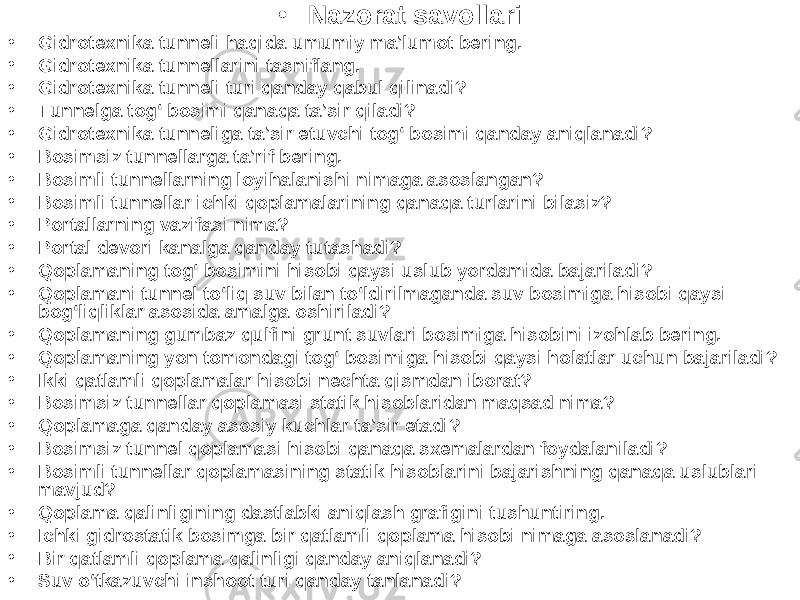 • Nazorat savollari • Gidrotexnika tunneli haqida umumiy ma’lumot bering. • Gidrotexnika tunnellarini tasniflang. • Gidrotexnika tunneli turi qanday qabul qilinadi? • Tunnelga tog‘ bosimi qanaqa ta’sir qiladi? • Gidrotexnika tunneliga ta’sir etuvchi tog‘ bosimi qanday aniqlanadi? • Bosimsiz tunnellarga ta’rif bering. • Bosimli tunnellarning loyihalanishi nimaga asoslangan? • Bosimli tunnellar ichki qoplamalarining qanaqa turlarini bilasiz? • Portallarning vazifasi nima? • Portal devori kanalga qanday tutashadi? • Qoplamaning tog‘ bosimini hisobi qaysi uslub yordamida bajariladi? • Qoplamani tunnel to‘liq suv bilan to‘ldirilmaganda suv bosimiga hisobi qaysi bog‘liqliklar asosida amalga oshiriladi? • Qoplamaning gumbaz qulfini grunt suvlari bosimiga hisobini izohlab bering. • Qoplamaning yon tomondagi tog‘ bosimiga hisobi qaysi holatlar uchun bajariladi? • Ikki qatlamli qoplamalar hisobi nechta qismdan iborat? • Bosimsiz tunnellar qoplamasi statik hisoblaridan maqsad nima? • Qoplamaga qanday asosiy kuchlar ta’sir etadi? • Bosimsiz tunnel qoplamasi hisobi qanaqa sxemalardan foydalaniladi? • Bosimli tunnellar qoplamasining statik hisoblarini bajarishning qanaqa uslublari mavjud? • Qoplama qalinligining dastlabki aniqlash grafigini tushuntiring. • Ichki gidrostatik bosimga bir qatlamli qoplama hisobi nimaga asoslanadi? • Bir qatlamli qoplama qalinligi qanday aniqlanadi? • Suv o‘tkazuvchi inshoot turi qanday tanlanadi? 