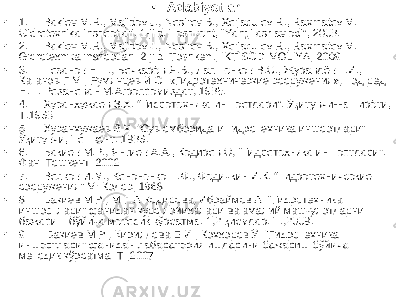 • Adabiyotlar: • 1. Bakiev M.R., Majidov J., Nosirov B., Xo’jaqulov R., Raxmatov M. Gidrotexnika inshootlari. 1-jild. Toshkent, “Yangi asr avlodi”, 2008. • 2. Bakiev M.R., Majidov J., Nosirov B., Xo’jaqulov R., Raxmatov M. Gidrotexnika inshootlari. 2-jild. Toshkent, IKTISOD-MOLIYA, 2009. • 3. Розанов Н.П., Бочкарёв Я.В., Лапшенков В.С., Журавлёв Г.И., Каганов Г.М., Румянцев И.С. «Гидротехнические сооружения», под ред. Н.П. Розанова - М.Агропромиздат, 1985. • 4. Хусанхужаев З.Х. “ Гидротехника иншоотлари ” . Ўқитувчи-наширёти, Т.1968 • 5. Хусанхужаев З.Х. “Сув омборидаги гидротехника иншоотлари”. Ўқитувчи, Тошкент. 1986. • 6. Бакиев М.Р., Янгиев А.А., Кодиров О, “ Гидротехника иншоотлари ” . Фан. Тошкент. 2002. • 7. Волков И.М., Кононенко П.Ф., Федичкин И.К. “ Гидротехнические сооружения ” М: Колос, 1968 • 8. Бакиев М.Р., М-Г.А.Кодирова, Ибраймов А. “Гидротехника иншоотлари” фанидан курс лойихалари ва амалий машғулотларни бажариш бўйича методик кўрсатма. 1,2 қисмлар. Т.,2009. • 9. Бакиев М.Р., Кириллова Е.И., Коххоров Ў. “Гидротехника иншоотлари” фанидан лабаратория ишларини бажариш бўйича методик кўрсатма. Т.,2007. 