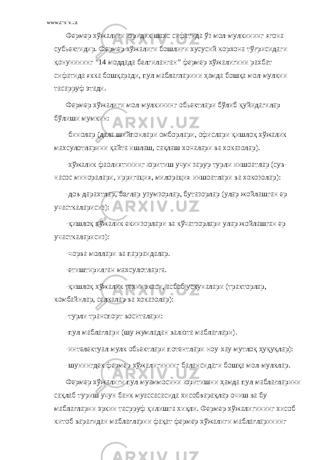 www.arxiv.uz Фермер хўжалиги юридик шахс сифатида ўз мол-мулкининг ягона субьектидир. Фермер хўжалиги бошлиғи хусусий корхона тўғрисидаги қонунининг “14 моддада белгиланган” фермер хўжалигини рахбат сифатида якка бошқаради, пул маблағларини ҳамда бошқа мол-мулкни тасарруф этади. Фермер хўжалиги мол-мулкининг обьектлари бўлиб қуйидагилар бўлиши мумкин: -бинолар (дала шийпонлари омборлари, офислари қишлоқ хўжалик махсулотларини қайта ишлаш, сақлаш хоналари ва хоказолар). -хўжалик фаолиятининг юритиш учун зарур турли иншоатлар (сув- насос миноралари, ирригация, милорация иншоатлари ва хокозолар): -дов-дарахтлар, боғлар узумзорлар, бутазорлар (улар жойлашган ер участкаларисиз): -қишлоқ хўжалик екинзорлари ва кўчатзорлари улар жойлашган ер участкаларисиз): -чорва моллари ва паррандалар. -етиштирилган махсулотларга. -қишлоқ хўжалик техниркаси, асбоб ускуналари (тракторлар, комбайнлар, селкалар ва хоказолар): -турли транспорт воситалари: -пул маблағлари (шу жумладан валюта маблағлари). -интелектуал мулк обьектлари потентлари ноу-хау мутлоқ ҳуқуқлар): -шунингдек фермер хўжалигининг балансидаги бошқа мол-мулклар. Фермер хўжалиги пул муаммосини юритишни ҳамда пул маблағларини сақлаб туриш учун банк муассасасида хисобварақлар очиш ва бу маблағларни эркин тасрруф қилишга хиқли. Фермер хўжалигининг хисоб китоб варағидан маблағларни фақат фермер хўжалиги маблағларининг 