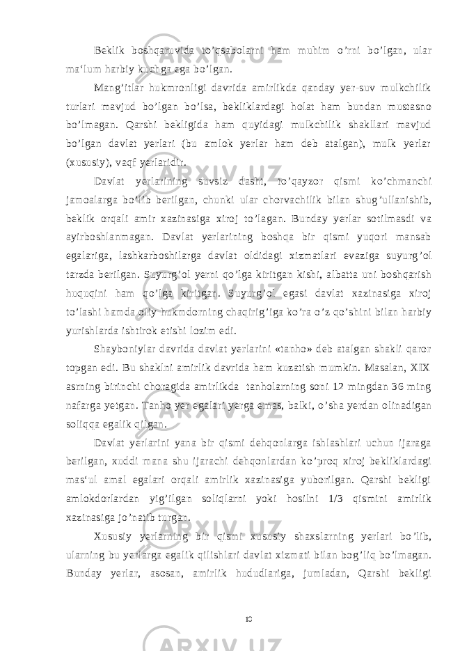 Beklik boshqaruvida to ’ qsabolarni ham muhim o ’ rni bo ’ lgan, ular ma‘lum harbiy kuchga ega bo ’ lgan. Mang ’ itlar hukmronligi davrida amirlikda qanday yer-suv mulkchilik turlari mavjud bo ’ lgan bo ’ lsa, bekliklardagi holat ham bundan mustasno bo ’ lmagan. Qarshi bekligida ham quyidagi mulkchilik shakllari mavjud bo ’ lgan davlat yerlari (bu amlok yerlar ham deb atalgan), mulk yerlar (xususiy), vaqf yerlaridir. Davlat yerlarining suvsiz dasht, to ’ qayzor qismi ko ’ chmanchi jamoalarga bo ’ lib berilgan, chunki ular chorvachilik bilan shug ’ ullanishib, beklik orqali amir xazinasiga xiroj to ’ lagan. Bunday yerlar sotilmasdi va ayirboshlanmagan. Davlat yerlarining boshqa bir qismi yuqori mansab egalariga, lashkarboshilarga davlat oldidagi xizmatlari evaziga suyurg ’ ol tarzda berilgan. Suyurg ’ ol yerni qo ’ lga kiritgan kishi, albatta uni boshqarish huquqini ham qo ’ lga kiritgan. Suyurg ’ ol egasi davlat xazinasiga xiroj to ’ lashi hamda oliy hukmdorning chaqirig ’ iga ko ’ ra o ’ z qo ’ shini bilan harbiy yurishlarda ishtirok etishi lozim edi. Shayboniylar davrida davlat yerlarini «tanho» deb atalgan shakli qaror topgan edi. Bu shaklni amirlik davrida ham kuzatish mumkin. Masalan, XIX asrning birinchi choragida amirlikda tanholarning soni 12 mingdan 36 ming nafarga yetgan. Tanho yer egalari yerga emas, balki, o ’ sha yerdan olinadigan soliqqa egalik qilgan. Davlat yerlarini yana bir qismi dehqonlarga ishlashlari uchun ijaraga berilgan, xuddi mana shu ijarachi dehqonlardan ko ’ proq xiroj bekliklardagi mas‘ul amal egalari orqali amirlik xazinasiga yuborilgan. Qarshi bekligi amlokdorlardan yig ’ ilgan soliqlarni yoki hosilni 1/3 qismini amirlik xazinasiga jo ’ natib turgan. Xususiy yerlarning bir qismi xususiy shaxslarning yerlari bo ’ lib, ularning bu yerlarga egalik qilishlari davlat xizmati bilan bog ’ liq bo ’ lmagan. Bunday yerlar, asosan, amirlik hududlariga, jumladan, Qarshi bekligi 10 