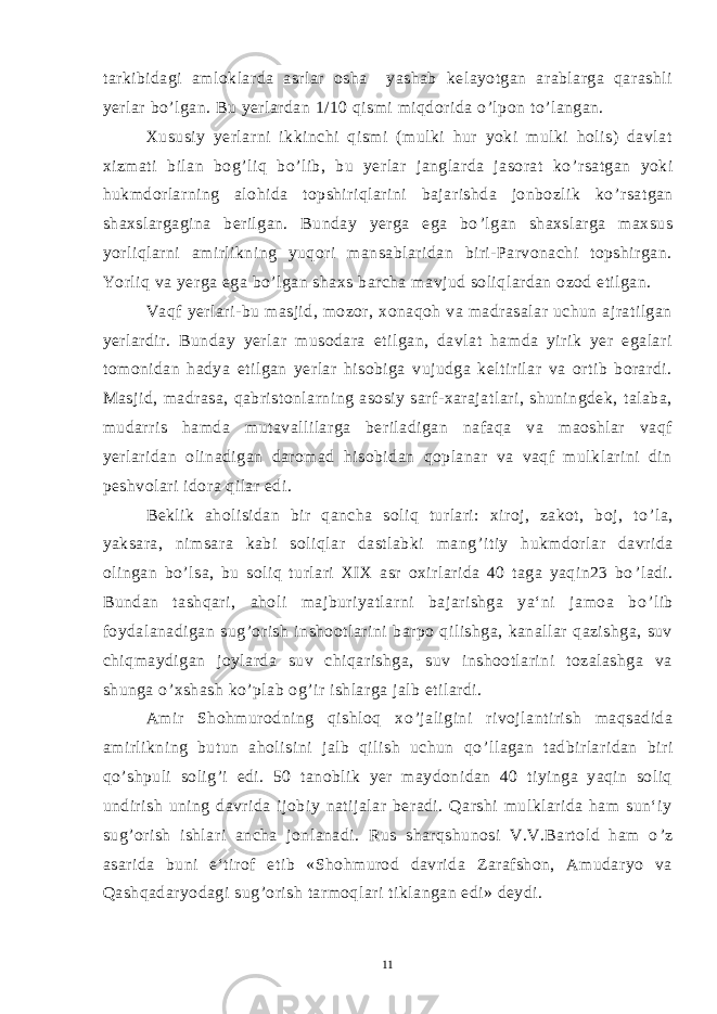 tarkibidagi amloklarda asrlar osha yashab kelayotgan arablarga qarashli yerlar bo ’ lgan. Bu yerlardan 1/10 qismi miqdorida o ’ lpon to ’ langan. Xususiy yerlarni ikkinchi qismi (mulki hur yoki mulki holis) davlat xizmati bilan bog ’ liq bo ’ lib, bu yerlar janglarda jasorat ko ’ rsatgan yoki hukmdorlarning alohida topshiriqlarini bajarishda jonbozlik ko ’ rsatgan shaxslargagina berilgan. Bunday yerga ega bo ’ lgan shaxslarga maxsus yorliqlarni amirlikning yuqori mansablaridan biri-Parvonachi topshirgan. Yorliq va yerga ega bo ’ lgan shaxs barcha mavjud soliqlardan ozod etilgan. Vaqf yerlari-bu masjid, mozor, xonaqoh va madrasalar uchun ajratilgan yerlardir. Bunday yerlar musodara etilgan, davlat hamda yirik yer egalari tomonidan hadya etilgan yerlar hisobiga vujudga keltirilar va ortib borardi. Masjid, madrasa, qabristonlarning asosiy sarf-xarajatlari, shuningdek, talaba, mudarris hamda mutavallilarga beriladigan nafaqa va maoshlar vaqf yerlaridan olinadigan daromad hisobidan qoplanar va vaqf mulklarini din peshvolari idora qilar edi. Beklik aholisidan bir qancha soliq turlari: xiroj, zakot, boj, to ’ la, yaksara, nimsara kabi soliqlar dastlabki mang ’ itiy hukmdorlar davrida olingan bo ’ lsa, bu soliq turlari XIX asr oxirlarida 40 taga yaqin23 bo ’ ladi. Bundan tashqari, aholi majburiyatlarni bajarishga ya‘ni jamoa bo ’ lib foydalanadigan sug ’ orish inshootlarini barpo qilishga, kanallar qazishga, suv chiqmaydigan joylarda suv chiqarishga, suv inshootlarini tozalashga va shunga o ’ xshash ko ’ plab og ’ ir ishlarga jalb etilardi. Amir Shohmurodning qishloq xo ’ jaligini rivojlantirish maqsadida amirlikning butun aholisini jalb qilish uchun qo ’ llagan tadbirlaridan biri qo ’ shpuli solig ’ i edi. 50 tanoblik yer maydonidan 40 tiyinga yaqin soliq undirish uning davrida ijobiy natijalar beradi. Qarshi mulklarida ham sun‘iy sug ’ orish ishlari ancha jonlanadi. Rus sharqshunosi V.V.Bartold ham o ’ z asarida buni e‘tirof etib «Shohmurod davrida Zarafshon, Amudaryo va Qashqadaryodagi sug ’ orish tarmoqlari tiklangan edi» deydi. 11 