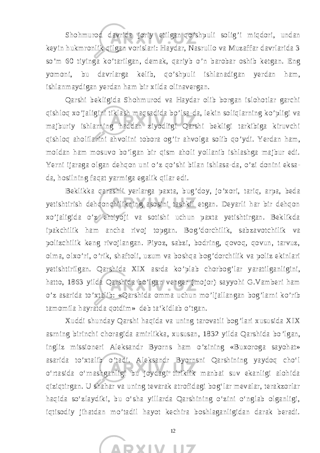 Shohmurod davrida joriy etilgan-qo ’ shpuli solig ’ i miqdori, undan keyin hukmronlik qilgan vorislari: Haydar, Nasrullo va Muzaffar davrlarida 3 so ’ m 60 tiyinga ko ’ tarilgan, demak, qariyb o ’ n barobar oshib ketgan. Eng yomoni, bu davrlarga kelib, qo ’ shpuli ishlanadigan yerdan ham, ishlanmaydigan yerdan ham bir xilda olinavergan. Qarshi bekligida Shohmurod va Haydar olib borgan islohotlar garchi qishloq xo ’ jaligini tiklash maqsadida bo ’ lsa-da, lekin soliqlarning ko ’ pligi va majburiy ishlarning haddan ziyodligi Qarshi bekligi tarkibiga kiruvchi qishloq aholilarini ahvolini tobora og ’ ir ahvolga solib qo ’ ydi. Yerdan ham, moldan ham mosuvo bo ’ lgan bir qism aholi yollanib ishlashga majbur edi. Yerni ijaraga olgan dehqon uni o ’ z qo ’ shi bilan ishlasa-da, o ’ zi donini eksa- da, hosilning faqat yarmiga egalik qilar edi. Beklikka qarashli yerlarga paxta, bug ’ doy, jo ’ xori, tariq, arpa, beda yetishtirish dehqonchilikning asosini tashkil etgan. Deyarli har bir dehqon xo ’ jaligida o ’ z ehtiyoji va sotishi uchun paxta yetishtirgan. Beklikda ipakchilik ham ancha rivoj topgan. Bog ’ dorchilik, sabzavotchilik va polizchilik keng rivojlangan. Piyoz, sabzi, bodring, qovoq, qovun, tarvuz, olma, olxo ’ ri, o ’ rik, shaftoli, uzum va boshqa bog ’ dorchilik va poliz ekinlari yetishtirilgan. Qarshida XIX asrda ko ’ plab chorbog ’ lar yaratilganligini, hatto, 1863 yilda Qarshida bo ’ lgan venger (mojor) sayyohi G.Vamberi ham o ’ z asarida to ’ xtalib: «Qarshida omma uchun mo ’ ljallangan bog ’ larni ko ’ rib tamomila hayratda qotdim» deb ta‘kidlab o ’ tgan. Xuddi shunday Qarshi haqida va uning tarovatli bog ’ lari xususida XIX asrning birinchi choragida amirlikka, xususan, 1832 yilda Qarshida bo ’ lgan, ingliz missioneri Aleksandr Byorns ham o ’ zining «Buxoroga sayohat» asarida to ’ xtalib o ’ tadi. Aleksandr Byornsni Qarshining yaydoq cho‘l o‘rtasida o‘rnashganligi bu joydagi tiriklik manbai suv ekanligi alohida qiziqtirgan. U shahar va uning tevarak atrofidagi bog‘lar mevalar, terakzorlar haqida so‘zlaydiki, bu o‘sha yillarda Qarshining o‘zini o‘nglab olganligi, iqtisodiy jihatdan mo’tadil hayot kechira boshlaganligidan darak beradi. 12 