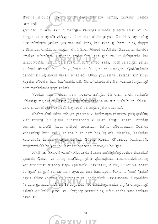 Byorns kitobida imkon bo‘ldi deguncha suv haqida, daryolar haqida so‘zlandi. Ayniqsa u ekin-tekin qilinadigan yerlarga alohida qiziqish bilan e’tibor bergan va o’rganib chiqqan. Jumladan o‘sha paytda Qarshi viloyatining sug‘oriladigan yerlari yigirma mil kenglikda ekanligi ham uning diqqat e’tiboridan chetda qolmagan. Amir Shoh Murod va Alisher Xaydarlar davrida amalga oshirilgan sug‘orish inshoatlari, qazilgan ariqlar dehqonchalikni taraqqiyotida ma’lum darajada omil bo‘lgan bo’lsada, hosil beradigan yerlar ko‘lami o‘troq aholi ehtiyojlarini to‘la qondira olmagan. Qishloqlarda dehqonlarning ahvoli yaxshi emas edi. Uylar yoppasiga paxsadan ko‘tarilar kapalar o’tovlar ham iste’molda edi. Yerto‘lalarda kishilar yashab turganligi ham manbalarda qayd etiladi. Yerdan ham moldan ham mosuva bo‘lgan bir qism aholi yollanib ishlashga majbur edi. Yerni ijaraga olgan dehqon uni o‘z qushi bilan ishlasa- da o‘zi donni eksa-da hosilning faqat yarimga egalik qilar edi. Shahar aholisidan tashqari yer va suvi bo‘lmagan chorvasi yo‘q qishloq kishilarining bir qismi hunarmandchilik bilan shug‘ullangan. Bunday turmush sharoiti faqat ehtiyoj orqasidan bo‘lib qilolmasdan Qashqa vohasidagi ko‘p asrlik an’ana bilan ham bog‘liq edi. Masalan, Kasbidan kulolchilik taraqqiy etgan bo‘lsa, Gilon, Koson, G‘uzorda temirchilik to‘qimachilik bo’yoqchilik va boshqa sohalar rivojda bo‘lgan. XVIII asr ikkinchi yarmi - XIX asrda Buxoro amirligining boshqa shaxarlari qatorida Qarshi va uning atrofidagi yirik qishloqlarda xunarmandchilikning kо‘pgina turlari taraqqiy etgan. Qarshida Shaxrisabz, Kitob, Guzor va Koson bo‘lgani singari sanaot ham oyoqqa tura boshlaydi. Paxtani, junni ipakni qayta ishlash korxonalari buning misoli bo‘la oladi. Paxta asosan 15 apreldan 25 aprelga qadar ekilishi 15 avgustdan 10 sentabrga qadar yig‘ib olinganligi eslatib o‘tiladi. Qarshi va Chorjo‘y paxtasining sifati ancha past bo‘lgan deydilar 13 