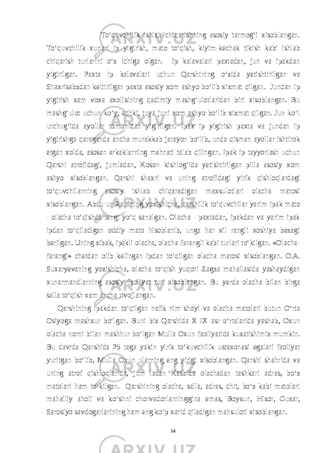  Tо‘quvchilik ishlab chiqarishning asosiy tarmog‘i xisoblangan. Tо‘quvchilik xunari ip yigirish, mato tо‘qish, kiyim-kechak tikish kabi ishlab chiqarish turlarini о‘z ichiga olgan. Ip kalavalari paxtadan, jun va ipakdan yigirilgan. Paxta ip kalavalari uchun Qarshining о‘zida yetishtirilgan va Shaxrisabzdan keltirilgan paxta asosiy xom ashyo bо‘lib xizmat qilgan. Jundan ip yigirish xam voxa axolisining qadimiy mashg‘ulotlaridan biri xisoblangan. Bu mashg‘ulot uchun kо‘y, echki, tuya juni xom ashyo bо‘lib xizmat qilgan. Jun kо‘l urchug’ida ayollar tomonidan yigirilgan. Ipak ip yigirish paxta va jundan ip yigirishga qaraganda ancha murakkab jarayon bо‘lib, unda qisman ayollar ishtirok etgan xolda, asosan erkaklarning mehnati talab qilingan. Ipak ip tayyorlash uchun Qarshi atrofidagi, jumladan, Koson kishlog’ida yetishtirilgan pilla asosiy xom ashyo xisoblangan. Qarshi shaxri va uning atrofidagi yirik qishloqlardagi tо‘quvchilarning asosiy ishlab chiqaradigan maxsulotlari olacha matosi xisoblangan. Abdu-ur-Raufning yozishicha, qarshilik tо‘quvchilar yarim ipak mato - olacha tо‘qishda tengi yо‘q sanalgan. Olacha - paxtadan, ipakdan va yarim ipak ipdan tо‘qiladigan oddiy mato hisoblanib, unga har xil rangli xoshiya bezagi berilgan. Uning zibak, ipakli olacha, olacha-farangli kabi turlari tо‘kilgan. «Olacha- farangi» chetdan olib kelingan ipdan tо‘ q ilgan olacha matosi xisoblangan. O.A. Suxaryevaning yozishicha, olacha tо‘qish yuqori Zagza mahallasida yashaydigan xunarmandlarning asosiy faoliyat turi xisoblangan. Bu yerda olacha bilan birga salla tо‘qish xam ancha rivojlangan. Qarshining ipakdan tо‘qilgan nafis nim shoyi va olacha matolari butun О‘rta Osiyoga mashxur bо‘lgan. Buni biz Qarshida X IX asr о‘rtalarida yashab, Oxun olacha nomi bilan mashhur bо‘lgan Mulla Oxun faoliyatida kuzatishimiz mumkin. Bu davrda Qarshida 25 taga yakin yirik tо‘kuvchilik ustaxonasi egalari faoliyat yuritgan bо‘lib, Mulla Oxun ularning eng yirigi xisoblangan. Qarshi shahrida va uning atrof qishloqlarida, jum ladan Kasbida olachadan tashkari adras, bо‘z matolari ham tо‘kilgan. Qarshining olacha, salla, adras, chit, bо‘z kabi matolari mahalliy aholi va kо‘shni chorvadorlarninggina emas, Boysun, Hisor, Guzar, Sarosiyo savdogarlarining ham eng kо‘p xarid qiladigan mahsuloti xisoblangan. 14 