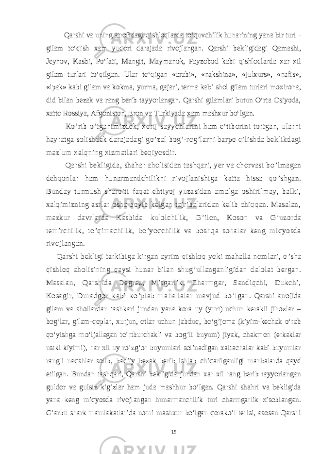  Qarshi va uning atrofidagi qishloqlarda tо‘quvchilik hunarining yana bir turi - gilam tо‘qish xam yuqori darajada rivojlangan. Qarshi bekligidagi Qamashi, Jeynov, Kasbi, Pо‘lati, Mangit, Maymanok, Fayzobod kabi qishloqlarda xar xil gilam turlari tо‘qilgan. Ular tо‘qigan «arabi», «nakshina», «julxurs», «nafis», «ipak» kabi gilam va kokma, yurma, gajari, terma kabi shol gilam turlari moxirona, did bilan bezak va rang berib tayyorlangan. Qarshi gilamlari butun О‘rta Osiyoda, xatto Rossiya, Afgoniston, Eron va Turkiyada xam mashxur bо‘lgan. Ko ’ rib o ’ tganimizdek, xorij sayyohlarini ham e‘tiborini tortgan, ularni hayratga solishdek darajadagi go ’ zal bog ’ -rog ’ larni barpo qilishda beklikdagi mazlum xalqning xizmatlari beqiyosdir. Qarshi bekligida, shahar aholisidan tashqari, yer va chorvasi bo ’ lmagan dehqonlar ham hunarmandchilikni rivojlanishiga katta hissa qo ’ shgan. Bunday turmush sharoiti faqat ehtiyoj yuzasidan amalga oshirilmay, balki, xalqimizning asrlar osha boyib kelgan tajribalaridan kelib chiqqan. Masalan, mazkur davrlarda Kasbida kulolchilik, G ’ ilon, Koson va G ’ uzorda temirchilik, to ’ qimachilik, bo ’ yoqchilik va boshqa sohalar keng miqyosda rivojlangan. Qarshi bekligi tarkibiga kirgan ayrim qishloq yoki mahalla nomlari, o ’ sha qishloq aholisining qaysi hunar bilan shug ’ ullanganligidan dalolat bergan. Masalan, Qarshida Degrez, Misgarlik, Charmgar, Sandiqchi, Dukchi, Kosagir, Duradgor kabi ko ’ plab mahallalar mavjud bo ’ lgan. Qarshi atrofida gilam va shollardan tashkari jundan yana kora uy (yurt) uchun kerakli jihozlar – bog’lar, gilam-qoplar, xurjun, otlar uchun jabduq, bо‘g’joma (kiyim-kechak о‘rab qо‘yishga mо‘ljallagan tо‘rtburchakli va bog’li buyum) jiyak, chakmon (erkaklar ustki kiyimi), har xil uy-rо‘zg‘or buyumlari solinadigan xaltachalar kabi buyumlar rangli naqshlar solib, badiiy bezak berib ishlab chiqarilganligi manbalarda qayd etilgan. Bundan tashqari, Qarshi bekligida jundan xar xil rang berib tayyorlangan guldor va gulsiz kigizlar ham juda mashhur bо‘lgan. Qarshi shahri va bekligida yana keng miqyosda rivojlangan hunarmanchilik turi charmgarlik xisoblangan. G‘arbu shark mamlakatlarida nomi mashxur bо‘lgan qorakо‘l terisi, asosan Qarshi 15 