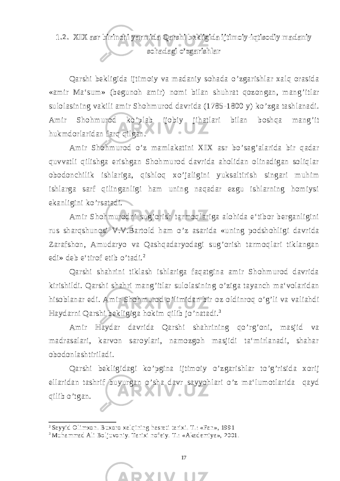 1.2. XIX asr birinchi yarmida Qarshi bekligida ijtimoiy-iqtisodiy madaniy sohadagi o’zgarishlar Qarshi bekligida ijtimoiy va madaniy sohada o ’ zgarishlar xalq orasida «amir Ma‘sum» (begunoh amir) nomi bilan shuhrat qozongan, mang ’ itlar sulolasining vakili amir Shohmurod davrida (1785-1800 y) ko ’ zga tashlanadi. Amir Shohmurod ko ’ plab ijobiy jihatlari bilan boshqa mang ’ it hukmdorlaridan farq qilgan. Amir Shohmurod o ’ z mamlakatini XIX asr bo ’ sag ’ alarida bir qadar quvvatli qilishga erishgan Shohmurod davrida aholidan olinadigan soliqlar obodonchilik ishlariga, qishloq xo ’ jaligini yuksaltirish singari muhim ishlarga sarf qilinganligi ham uning naqadar ezgu ishlarning homiysi ekanligini ko ’ rsatadi. Amir Shohmurodni sug ’ orish tarmoqlariga alohida e‘tibor berganligini rus sharqshunosi V.V.Bartold ham o ’ z asarida «uning podshohligi davrida Zarafshon, Amudaryo va Qashqadaryodagi sug ’ orish tarmoqlari tiklangan edi» deb e‘tirof etib o ’ tadi. 2 Qarshi shahrini tiklash ishlariga faqatgina amir Shohmurod davrida kirishildi. Qarshi shahri mang ’ itlar sulolasining o ’ ziga tayanch ma‘volaridan hisoblanar edi. Amir Shohmurod o ’ limidan bir oz oldinroq o ’ g ’ li va valiahdi Haydarni Qarshi bekligiga hokim qilib jo ’ natadi. 3 Amir Haydar davrida Qarshi shahrining qo ’ rg ’ oni, masjid va madrasalari, karvon saroylari, namozgoh masjidi ta‘mirlanadi, shahar obodonlashtiriladi. Qarshi bekligidagi ko ’ pgina ijtimoiy o ’ zgarishlar to ’ g ’ risida xorij ellaridan tashrif buyurgan o ’ sha davr sayyohlari o ’ z ma‘lumotlarida qayd qilib o ’ tgan. 2 Sayyid Olimxon. Buxoro xalqining hasrati tarixi. T.: «Fan», 1991 3 Muhammad Ali Boljuvoniy. Tarixi nofeiy. T.: «Akademiya», 2001. 17 