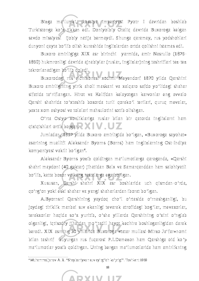 Bizga ma‘lumki, Rossiya imperiyasi Pyotr I davridan boshlab Turkistonga ko ’ z tikkan edi. Doniyolbiy Otaliq davrida Buxoroga kelgan savdo missiyasi ijobiy natija bermaydi. Shunga qaramay, rus podshohlari dunyoni qayta bo ’ lib olish kurashida inglizlardan ortda qolishni istamas edi. Buxoro amirligiga XIX asr birinchi yarmida, amir Nasrullo (1826- 1860) hukmronligi davrida ajnabiylar (ruslar, inglizlar)ning tashriflari tez-tez takrorlanadigan bo ’ lib qoladi. Buxorodagi rus elchixonasi xodimi Meyendorf 1820 yilda Qarshini Buxoro amirligining yirik aholi maskani va xalqaro safdo yo ’ lidagi shahar sifatida ta‘riflangan. Hirot va Kelifdan kelayotgan karvonlar eng avvalo Qarshi shahrida to ’ xtashib bozorda turli qorako ’ l terilari, quruq mevalar, paxta xom ashyosi va tolalari mahsulotini sotib olishgan. O ’ rta Osiyo xonliklariga ruslar bilan bir qatorda inglizlarni ham qiziqishlari ortib borgan. Jumladan, 1892 yilda Buxoro amirligida bo ’ lgan, «Buxoroga sayohat» asarining muallifi Aleksandr Byorns (Borns) ham inglizlarning Ost-Indiya kompaniyasi vakili bo ’ lgan 4 . Aleksandr Byorns yozib qoldirgan ma‘lumotlarga qaraganda, «Qarshi shahri maydoni (40 gektar) jihatidan Balx va Samarqanddan ham salohiyatli bo ’ lib, katta bozor va keng rastalarga ega bo ’ lgan. Xususan, Qarshi shahri XIX asr boshlarida uch qismdan-o ’ rda, qo ’ rg ’ on yoki eski shahar va yangi shaharlardan iborat bo ’ lgan. A.Byornsni Qarshining yaydoq cho ’ l o ’ rtasida o ’ rnashganligi, bu joydagi tiriklik manbai suv ekanligi tevarak atrofidagi bog ’ lar, mevazorlar, terakzorlar haqida so ’ z yuritib, o ’ sha yillarda Qarshining o ’ zini o ’ nglab olganligi, iqtisodiy jihatdan mo ’ ‘tadil hayot kechira boshlaganligidan darak beradi. XIX asrning 30 yillarida Buxoroga «tatar mullasi-Mirzo Ja‘far»nomi bilan tashrif buyurgan rus fuqarosi P.I.Demezon ham Qarshiga oid ko ’ p ma‘lumotlar yozib qoldirgan. Uning bergan ma’lumotlarida ham amirlikning 4 Muhammadjonov A. R. “Shayboniyxon suv ayirg’ich ko’prigi”. Toshkent 1969 18 