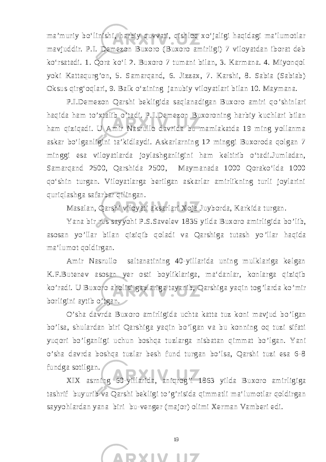 ma’muriy bo‘linishi, harbiy quvvati, qishloq xo‘jaligi haqidagi ma’lumotlar mavjuddir. P.I. Demezon Buxoro (Buxoro amirligi) 7 viloyatdan iborat deb ko‘rsatadi. 1. Qora ko‘l 2. Buxoro 7 tumani bilan, 3. Karmana. 4. Miyonqol yoki Kattaqurg’on, 5. Samarqand, 6. Jizzax, 7. Karshi, 8. Sabia (Sabiab) Oksus qirg‘oqlari, 9. Balk о‘zining janubiy viloyatlari bilan 10. Maymana. P.I.Demezon Qarshi bekligida saqlanadigan Buxoro amiri qo ’ shinlari haqida ham to ’ xtalib o ’ tadi. P.I.Demezon Buxoroning harbiy kuchlari bilan ham qiziqadi. U Amir Nasrullo davrida bu mamlakatda 19 ming yollanma askar bo‘lganligini ta’kidlaydi. Askarlarning 12 minggi Buxoroda qolgan 7 minggi esa viloyatlarda joylashganligini ham keltirib o‘tadi.Jumladan, Samarqand 2500, Qarshida 2500, Maymanada 1000 Qorako‘lda 1000 qo‘shin turgan. Viloyatlarga berilgan askarlar amirlikning turli joylarini quriqlashga safarbar qilingan. Masalan, Qarshi viloyati aksarlari Xoja Juyborda, Karkida turgan. Yana bir rus sayyohi P.S.Savelev 1835 yilda Buxoro amirligida bo ’ lib, asosan yo ’ llar bilan qiziqib qoladi va Qarshiga tutash yo ’ llar haqida ma‘lumot qoldirgan. Amir Nasrullo saltanatining 40-yillarida uning mulklariga kelgan K.F.Butenev asosan yer osti boyliklariga, ma‘danlar, konlarga qiziqib ko ’ radi. U Buxoro aholisi gaplariga tayanib, Qarshiga yaqin tog ’ larda ko ’ mir borligini aytib o ’ tgan. O ’ sha davrda Buxoro amirligida uchta katta tuz koni mavjud bo ’ lgan bo ’ lsa, shulardan biri Qarshiga yaqin bo ’ lgan va bu konning oq tuzi sifati yuqori bo ’ lganligi uchun boshqa tuzlarga nisbatan qimmat bo ’ lgan. Yani o’sha davrda boshqa tuzlar besh fund turgan bo’lsa, Qarshi tuzi esa 6-8 fundga sotilgan. XIX asrning 60-yillarida, aniqrog ’ i 1863 yilda Buxoro amirligiga tashrif buyurib va Qarshi bekligi to ’ g ’ risida qimmatli ma‘lumotlar qoldirgan sayyohlardan yana biri bu-venger (major) olimi Xerman Vamberi edi. 19 