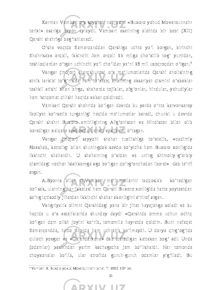 Xerman Vamberi o ’ z sayohati natijasini «Buxoro yohud Movarounnahr tarixi» asariga bayon aylaydi. Vamberi asarining alohida bir bobi (XII) Qarshi shahriga bag ’ ishlanadi. O ’ sha vaqtda Samarqanddan Qarshiga uchta yo ’ l borgan, birinchi Shahrisabz orqali, ikkinchi Jom orqali 15 milga cho ’ zilib tog ’ yurtidan, toshloqlardan o ’ tgan uchinchi yo ’ l cho ’ ldan ya‘ni 18 mil uzoqroqdan o ’ tgan. 5 Venger (mojor) sharqshunosi o ’ z ma‘lumotlarida Qarshi aholisining etnik tarkibi to ’ g ’ risida ham to ’ xtab, aholining aksariyat qismini o ’ zbeklar tashkil etishi bilan birga, shaharda tojiklar, afg ’ onlar, hindular, yahudiylar ham istiqomat qilishi haqida xabar qoldiradi. Vamberi Qarshi shahrida bo ’ lgan davrda bu yerda o ’ nta karvonsaroy faoliyat ko ’ rsatib turganligi haqida ma‘lumotlar beradi, chunki u davrda Qarshi shahri Buxoro amirligining Afg ’ oniston va Hindiston bilan olib boradigan xalqaro savdosida tranzit vazifasini o ’ tagan. Venger (mojor) sayyohi shahar tuzilishiga to ’ xtalib, «qadimiy Naxshab, kattaligi bilan shuningdek savdo bo ’ yicha ham Buxoro xonligida ikkinchi shahardir. U shaharning o ’ zidan va uning shimoliy-g ’ arbiy qismidagi nochor istehkomga ega bo ’ lgan qo ’ rg ’ onchadan iborat» -deb ta‘rif etgan. A.Byorns bilan G.Vamberi ma‘lumotlarini taqqoslab ko ’ radigan bo ’ lsak, ularning har ikkalasi ham Qarshi Buxoro xonligida hatto poytaxtdan so ’ ng iqtisodiy jihatdan ikkinchi shahar ekanligini e‘tirof etgan. Vengriyalik olimni Qarshidagi yana bir jihat hayajonga soladi va bu haqida u o ’ z estaliklarida shunday deydi «Qarshida omma uchun ochiq bo ’ lgan dam olish joyini ko ’ rib, tamomila hayratda qoldim. Buni nafaqat Samarqandda, hatto Eronda ham uchratib bo ’ lmaydi. U daryo qirg ’ og ’ ida quloch yozgan va «Qalandarxona» deb ataladigan kattakon bog ’ edi. Unda (odamlar) peshindan yarim kechagacha jam bo ’ lishardi. Har tomonda choyxonalar bo ’ lib, ular atrofida guruh-guruh odamlar yig ’ iladi. Bu 5 Vamberi X. Buxoro yoxud Movarounnahr tarixi. T. 1990. 162-bet. 20 