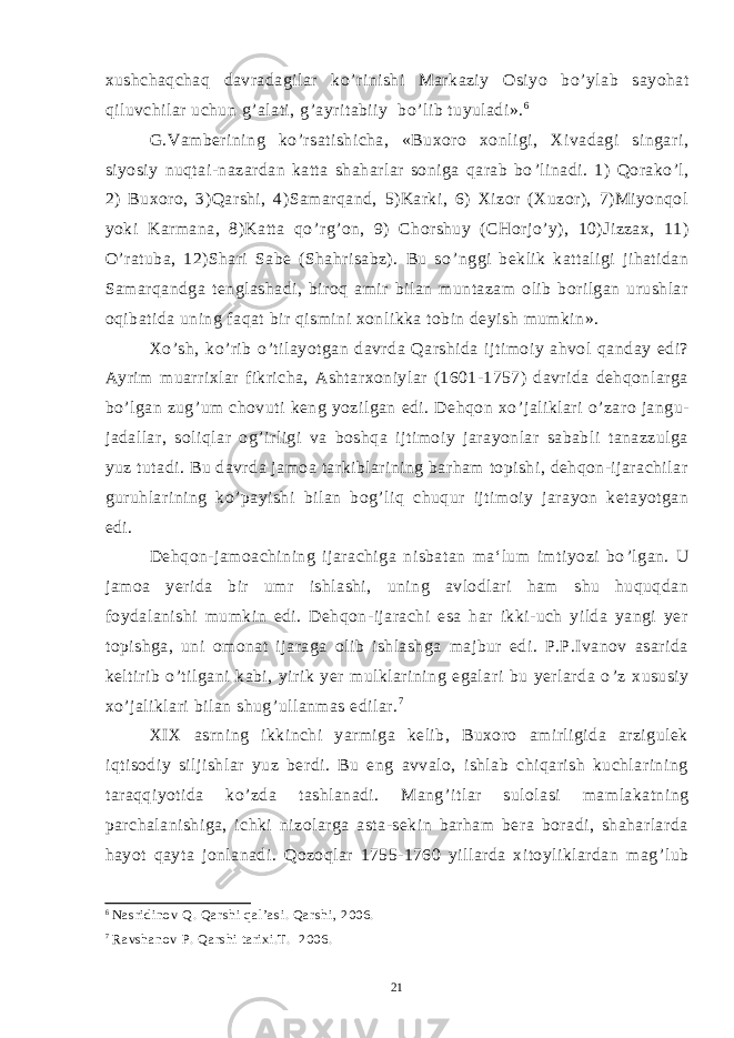 xushchaqchaq davradagilar ko ’ rinishi Markaziy Osiyo bo ’ ylab sayohat qiluvchilar uchun g ’ alati, g ’ ayritabiiy bo ’ lib tuyuladi». 6 G.Vamberining ko ’ rsatishicha, «Buxoro xonligi, Xivadagi singari, siyosiy nuqtai-nazardan katta shaharlar soniga qarab bo ’ linadi. 1) Qorako ’ l, 2) Buxoro, 3)Qarshi, 4)Samarqand, 5)Karki, 6) Xizor (Xuzor), 7)Miyonqol yoki Karmana, 8)Katta qo ’ rg ’ on, 9) Chorshuy (CHorjo ’ y), 10)Jizzax, 11) O ’ ratuba, 12)Shari Sabe (Shahrisabz). Bu so ’ nggi beklik kattaligi jihatidan Samarqandga tenglashadi, biroq amir bilan muntazam olib borilgan urushlar oqibatida uning faqat bir qismini xonlikka tobin deyish mumkin». Xo ’ sh, ko ’ rib o ’ tilayotgan davrda Qarshida ijtimoiy ahvol qanday edi? Ayrim muarrixlar fikricha, Ashtarxoniylar (1601-1757) davrida dehqonlarga bo ’ lgan zug ’ um chovuti keng yozilgan edi. Dehqon xo ’ jaliklari o ’ zaro jangu- jadallar, soliqlar og ’ irligi va boshqa ijtimoiy jarayonlar sababli tanazzulga yuz tutadi. Bu davrda jamoa tarkiblarining barham topishi, dehqon-ijarachilar guruhlarining ko ’ payishi bilan bog ’ liq chuqur ijtimoiy jarayon ketayotgan edi. Dehqon-jamoachining ijarachiga nisbatan ma‘lum imtiyozi bo ’ lgan. U jamoa yerida bir umr ishlashi, uning avlodlari ham shu huquqdan foydalanishi mumkin edi. Dehqon-ijarachi esa har ikki-uch yilda yangi yer topishga, uni omonat ijaraga olib ishlashga majbur edi. P.P.Ivanov asarida keltirib o ’ tilgani kabi, yirik yer mulklarining egalari bu yerlarda o ’ z xususiy xo ’ jaliklari bilan shug ’ ullanmas edilar. 7 XIX asrning ikkinchi yarmiga kelib, Buxoro amirligida arzigulek iqtisodiy siljishlar yuz berdi. Bu eng avvalo, ishlab chiqarish kuchlarining taraqqiyotida ko ’ zda tashlanadi. Mang ’ itlar sulolasi mamlakatning parchalanishiga, ichki nizolarga asta-sekin barham bera boradi, shaharlarda hayot qayta jonlanadi. Qozoqlar 1755-1760 yillarda xitoyliklardan mag ’ lub 6 Nasridinov Q. Qarshi qal’asi. Qarshi, 2006. 7 Ravshanov P. Qarshi tarixi.T. 2006. 21 