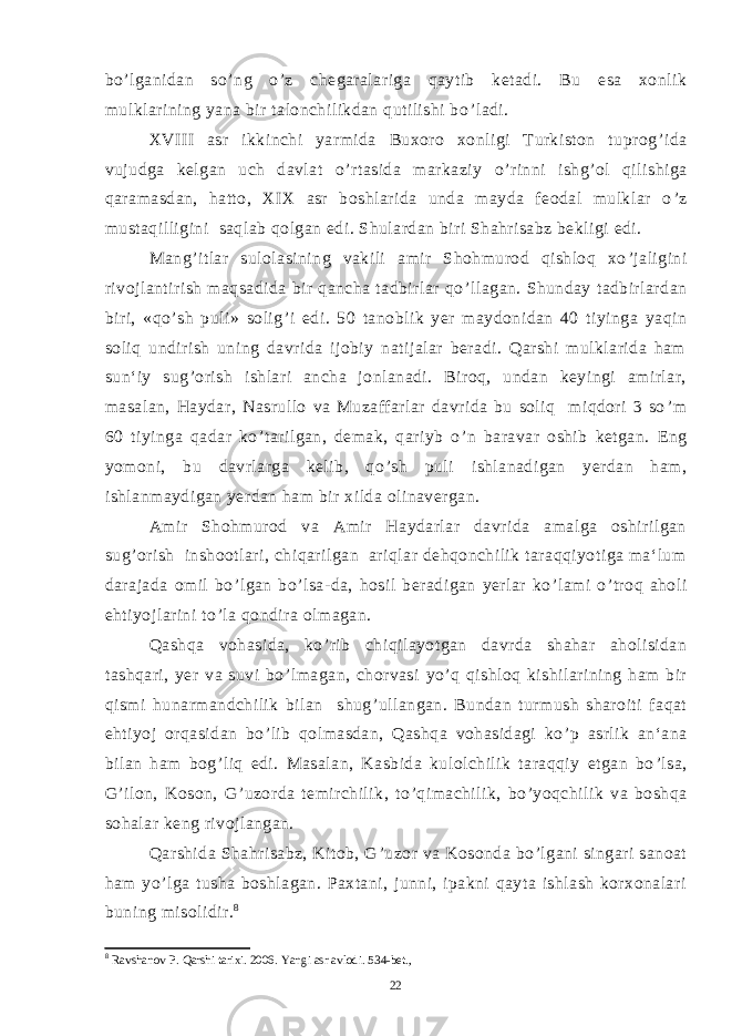 bo ’ lganidan so ’ ng o ’ z chegaralariga qaytib ketadi. Bu esa xonlik mulklarining yana bir talonchilikdan qutilishi bo ’ ladi. XVIII asr ikkinchi yarmida Buxoro xonligi Turkiston tuprog ’ ida vujudga kelgan uch davlat o ’ rtasida markaziy o ’ rinni ishg ’ ol qilishiga qaramasdan, hatto, XIX asr boshlarida unda mayda feodal mulklar o ’ z mustaqilligini saqlab qolgan edi. Shulardan biri Shahrisabz bekligi edi. Mang ’ itlar sulolasining vakili amir Shohmurod qishloq xo ’ jaligini rivojlantirish maqsadida bir qancha tadbirlar qo ’ llagan. Shunday tadbirlardan biri, «qo ’ sh puli» solig ’ i edi. 50 tanoblik yer maydonidan 40 tiyinga yaqin soliq undirish uning davrida ijobiy natijalar beradi. Qarshi mulklarida ham sun‘iy sug ’ orish ishlari ancha jonlanadi. Biroq, undan keyingi amirlar, masalan, Haydar, Nasrullo va Muzaffarlar davrida bu soliq miqdori 3 so ’ m 60 tiyinga qadar ko ’ tarilgan, demak, qariyb o ’ n baravar oshib ketgan. Eng yomoni, bu davrlarga kelib, qo ’ sh puli ishlanadigan yerdan ham, ishlanmaydigan yerdan ham bir xilda olinavergan. Amir Shohmurod va Amir Haydarlar davrida amalga oshirilgan sug ’ orish inshootlari, chiqarilgan ariqlar dehqonchilik taraqqiyotiga ma‘lum darajada omil bo ’ lgan bo ’ lsa-da, hosil beradigan yerlar ko ’ lami o ’ troq aholi ehtiyojlarini to ’ la qondira olmagan. Qashqa vohasida, ko ’ rib chiqilayotgan davrda shahar aholisidan tashqari, yer va suvi bo ’ lmagan, chorvasi yo ’ q qishloq kishilarining ham bir qismi hunarmandchilik bilan shug ’ ullangan. Bundan turmush sharoiti faqat ehtiyoj orqasidan bo ’ lib qolmasdan, Qashqa vohasidagi ko ’ p asrlik an‘ana bilan ham bog ’ liq edi. Masalan, Kasbida kulolchilik taraqqiy etgan bo ’ lsa, G ’ ilon, Koson, G ’ uzorda temirchilik, to ’ qimachilik, bo ’ yoqchilik va boshqa sohalar keng rivojlangan. Qarshida Shahrisabz, Kitob, G ’ uzor va Kosonda bo ’ lgani singari sanoat ham yo ’ lga tusha boshlagan. Paxtani, junni, ipakni qayta ishlash korxonalari buning misolidir. 8 8 Ravshanov P. Qarshi tarixi. 2006. Yangi asr avlodi. 534-bet., 22 