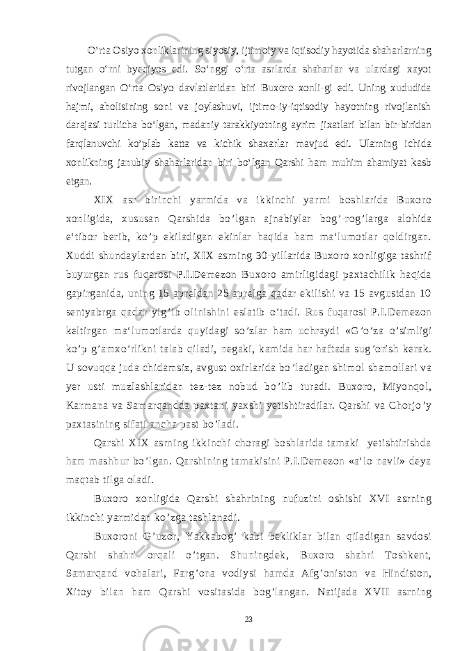  O‘rta Osiyo xonliklarining siyosiy, ijtimoiy va iqtisodiy hayotida shaharlarning tutgan о‘rni byeqiyos edi. Sо‘nggi о‘rta asrlarda shaharlar va ulardagi xayot rivojlangan О‘rta Osiyo davlatlaridan biri Buxoro xonli-gi edi. Uning xududida hajmi, aholisining soni va joylashuvi, ijtimo-iy-iqtisodiy hayotning rivojlanish darajasi turlicha bо‘lgan, madaniy tarakkiyotning ayrim jixatlari bilan bir-biridan farqlanuvchi kо‘plab katta va kichik shaxarlar mavjud edi. Ularning ichida xonlikning janubiy shaharlaridan biri bо‘lgan Qarshi ham muhim ahamiyat kasb etgan. XIX asr birinchi yarmida va ikkinchi yarmi boshlarida Buxoro xonligida, xususan Qarshida bo ’ lgan ajnabiylar bog ’ -rog ’ larga alohida e‘tibor berib, ko ’ p ekiladigan ekinlar haqida ham ma‘lumotlar qoldirgan. Xuddi shundaylardan biri, XIX asrning 30-yillarida Buxoro xonligiga tashrif buyurgan rus fuqarosi P.I.Demezon Buxoro amirligidagi paxtachilik haqida gapirganida, uning 15 apreldan 25 aprelga qadar ekilishi va 15 avgustdan 10 sentyabrga qadar yig ’ ib olinishini eslatib o ’ tadi. Rus fuqarosi P.I.Demezon keltirgan ma‘lumotlarda quyidagi so ’ zlar ham uchraydi «G ’ o ’ za o ’ simligi ko ’ p g ’ amxo ’ rlikni talab qiladi, negaki, kamida har haftada sug ’ orish kerak. U sovuqqa juda chidamsiz, avgust oxirlarida bo ’ ladigan shimol shamollari va yer usti muzlashlaridan tez-tez nobud bo ’ lib turadi. Buxoro, Miyonqol, Karmana va Samarqandda paxtani yaxshi yetishtiradilar. Qarshi va Chorjo ’ y paxtasining sifati ancha past bo ’ ladi. Qarshi XIX asrning ikkinchi choragi boshlarida tamaki yetishtirishda ham mashhur bo ’ lgan. Qarshining tamakisini P.I.Demezon «a‘lo navli» deya maqtab tilga oladi. Buxoro xonligida Qarshi shahrining nufuzini oshishi XVI asrning ikkinchi yarmidan ko ’ zga tashlanadi. Buxoroni G ’ uzor, Yakkabog ’ kabi bekliklar bilan qiladigan savdosi Qarshi shahri orqali o ’ tgan. Shuningdek, Buxoro shahri Toshkent, Samarqand vohalari, Farg ’ ona vodiysi hamda Afg ’ oniston va Hindiston, Xitoy bilan ham Qarshi vositasida bog ’ langan. Natijada XVII asrning 23 