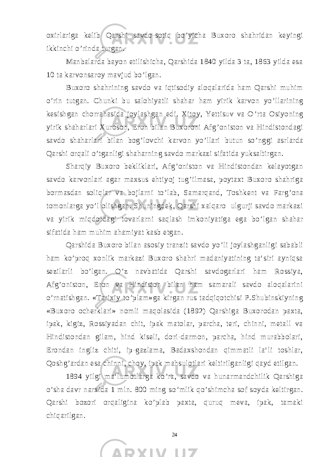 oxirlariga kelib Qarshi savdo-sotiq bo ’ yicha Buxoro shahridan keyingi ikkinchi o ’ rinda turgan. Manbalarda bayon etilishicha, Qarshida 1840 yilda 3 ta, 1863 yilda esa 10 ta karvonsaroy mavjud bo ’ lgan. Buxoro shahrining savdo va iqtisodiy aloqalarida ham Qarshi muhim o ’ rin tutgan. Chunki bu salohiyatli shahar ham yirik karvon yo ’ llarining kesishgan chorrahasida joylashgan edi. Xitoy, Yettisuv va O ’ rta Osiyoning yirik shaharlari Xuroson, Eron bilan Buxoroni Afg ’ oniston va Hindistondagi savdo shaharlari bilan bog ’ lovchi karvon yo ’ llari butun so ’ nggi asrlarda Qarshi orqali o ’ tganligi shaharning savdo markazi sifatida yuksaltirgan. Sharqiy Buxoro bekliklari, Afg ’ oniston va Hindistondan kelayotgan savdo karvonlari agar maxsus ehtiyoj tug ’ ilmasa, poytaxt Buxoro shahriga bormasdan soliqlar va bojlarni to ’ lab, Samarqand, Toshkent va Farg ’ ona tomonlarga yo ’ l olishgan. Shuningdek, Qarshi xalqaro ulgurji savdo markazi va yirik miqdordagi tovarlarni saqlash imkoniyatiga ega bo ’ lgan shahar sifatida ham muhim ahamiyat kasb etgan. Qarshida Buxoro bilan asosiy tranzit savdo yo ’ li joylashganligi sababli ham ko ’ proq xonlik markazi Buxoro shahri madaniyatining ta‘siri ayniqsa sezilarli bo ’ lgan. O ’ z navbatida Qarshi savdogarlari ham Rossiya, Afg ’ oniston, Eron va Hindiston bilan ham samarali savdo aloqalarini o ’ rnatishgan. «Tarixiy to ’ plam»ga kirgan rus tadqiqotchisi P.Shubinskiyning «Buxoro ocherklari» nomli maqolasida (1892) Qarshiga Buxorodan paxta, ipak, kigiz, Rossiyadan chit, ipak matolar, parcha, teri, chinni, metall va Hindistondan gilam, hind kiseli, dori-darmon, parcha, hind murabbolari, Erondan ingliz chiti, ip-gazlama, Badaxshondan qimmatli la‘li toshlar, Qoshg ’ ardan esa chinni, choy, ipak mahsulotlari keltirilganligi qayd etilgan. 1894 yilgi ma‘lumotlarga ko ’ ra, savdo va hunarmandchilik Qarshiga o ’ sha davr narxida 1 mln. 800 ming so ’ mlik qo ’ shimcha sof soyda keltirgan. Qarshi bozori orqaligina ko ’ plab paxta, quruq meva, ipak, tamaki chiqarilgan. 24 