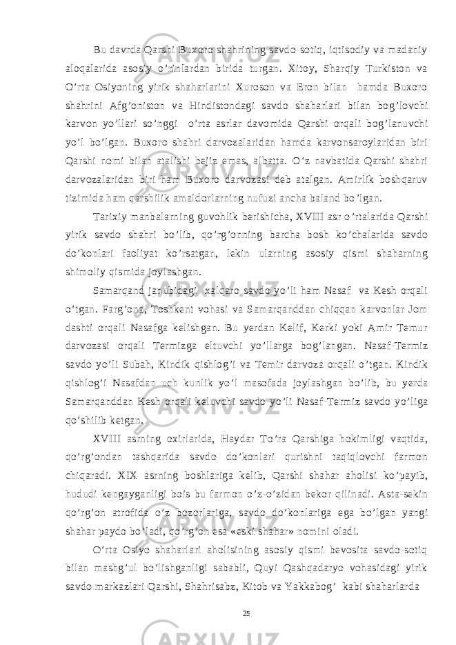 Bu davrda Qarshi Buxoro shahrining savdo-sotiq, iqtisodiy va madaniy aloqalarida asosiy o ’ rinlardan birida turgan. Xitoy, Sharqiy Turkiston va O ’ rta Osiyoning yirik shaharlarini Xuroson va Eron bilan hamda Buxoro shahrini Afg ’ oniston va Hindistondagi savdo shaharlari bilan bog ’ lovchi karvon yo ’ llari so ’ nggi o ’ rta asrlar davomida Qarshi orqali bog ’ lanuvchi yo ’ l bo ’ lgan. Buxoro shahri darvozalaridan hamda karvonsaroylaridan biri Qarshi nomi bilan atalishi bejiz emas, albatta. O ’ z navbatida Qarshi shahri darvozalaridan biri ham Buxoro darvozasi deb atalgan. Amirlik boshqaruv tizimida ham qarshilik amaldorlarning nufuzi ancha baland bo ’ lgan. Tarixiy manbalarning guvohlik berishicha, XVIII asr o ’ rtalarida Qarshi yirik savdo shahri bo ’ lib, qo ’ rg ’ onning barcha bosh ko ’ chalarida savdo do ’ konlari faoliyat ko ’ rsatgan, lekin ularning asosiy qismi shaharning shimoliy qismida joylashgan. Samarqand janubidagi xalqaro savdo yo ’ li ham Nasaf va Kesh orqali o ’ tgan. Farg ’ ona, Toshkent vohasi va Samarqanddan chiqqan karvonlar Jom dashti orqali Nasafga kelishgan. Bu yerdan Kelif, Kerki yoki Amir Temur darvozasi orqali Termizga eltuvchi yo ’ llarga bog ’ langan. Nasaf-Termiz savdo yo ’ li Subah, Kindik qishlog ’ i va Temir darvoza orqali o ’ tgan. Kindik qishlog ’ i Nasafdan uch kunlik yo ’ l masofada joylashgan bo ’ lib, bu yerda Samarqanddan Kesh orqali keluvchi savdo yo ’ li Nasaf-Termiz savdo yo ’ liga qo ’ shilib ketgan. XVIII asrning oxirlarida, Haydar To ’ ra Qarshiga hokimligi vaqtida, qo ’ rg ’ ondan tashqarida savdo do ’ konlari qurishni taqiqlovchi farmon chiqaradi. XIX asrning boshlariga kelib, Qarshi shahar aholisi ko ’ payib, hududi kengayganligi bois bu farmon o ’ z-o ’ zidan bekor qilinadi. Asta-sekin qo ’ rg ’ on atrofida o ’ z bozorlariga, savdo do ’ konlariga ega bo ’ lgan yangi shahar paydo bo ’ ladi, qo ’ rg ’ on esa «eski shahar» nomini oladi. O ’ rta Osiyo shaharlari aholisining asosiy qismi bevosita savdo-sotiq bilan mashg ’ ul bo ’ lishganligi sababli, Quyi Qashqadaryo vohasidagi yirik savdo markazlari Qarshi, Shahrisabz, Kitob va Yakkabog ’ kabi shaharlarda 25 