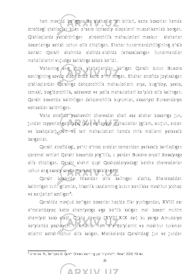 ham mavjud bo ’ lgan. Bu shaharlar bir-birlari, katta bozorlar hamda atrofdagi qishloqlar bilan o ’ zaro iqtisodiy aloqalarni mustahkamlab borgan. Qishloqlarda yetishtirilgan ziroatchilik mahsulotlari mazkur shaharlar bozorlariga sotish uchun olib chiqilgan. Shahar hunarmandchiligining o ’ sib borishi Qarshi shahrida alohida-alohida ixtisoslashgan hunarmandlar mahallalarini vujudga kelishiga sabab bo ’ ldi. Vohaning eng yirik shaharlaridan bo ’ lgan Qarshi butun Buxoro xonligining savdo aloqalarida katta o ’ rin tutgan. Shahar atrofida joylashgan qishloqlardan Qarshiga dehqonchilik mahsulotlari: arpa, bug ’ doy, paxta, tamaki, bog ’ dorchilik, sabzavot va poliz mahsulotlari ko ’ plab olib kelingan. Qarshi bozorida keltirilgan dehqonchilik buyumlar, aksariyat Surxondaryo vohasidan keltirilgan. Voha atrofida yashovchi chorvador aholi esa shahar bozoriga jun, jundan tayyorlangan ipak, iplar va tayyor mahsulotlar (gilam, xurjun, arqon va boshqalar), teri va teri mahsulotlari hamda tirik mollarni yetkazib berganlar. Qarshi atrofidagi, ya‘ni o ’ troq arablar tomonidan yetkazib beriladigan qoramol terilari Qarshi bozorida yig ’ ilib, u yerdan Buxoro orqali Rossiyaga olib chiqilgan. Qarshi shahri quyi Qashqadaryodagi barcha chorvadorlar uchun eng asosiy savdo markazi hisoblangan. Qarshi bozorida Hisordan olib kelingan alacha, Sheroboddan keltirilgan turli gilamlar, hisorlik ustalarning butun xonlikka mashhur pichoq va xanjarlari sotilgan 9 . Qarshida mavjud bo ’ lgan bozorlar haqida fikr yuritgandar, XVIII asr o ’ rtalaridayoq katta ahamiyatga ega bo ’ lib kelgan mol bozori muhim ahamiyat kasb etadi. O ’ sha davrda (XVIII-XIX asr) bu yerga Amudaryo bo ’ ylarida yashovchi turkmanlar ham o ’ z qo ’ ylarini va mashhur turkman otlarini sotish uchun olib kelgan. Manbalarda Qarshidagi jun va jundan 9 Ismoilov N., Bo’riyev O. Qarshi O’zbekistonning qadimiy shahri. Nasaf. 2006. 79-bet. 26 