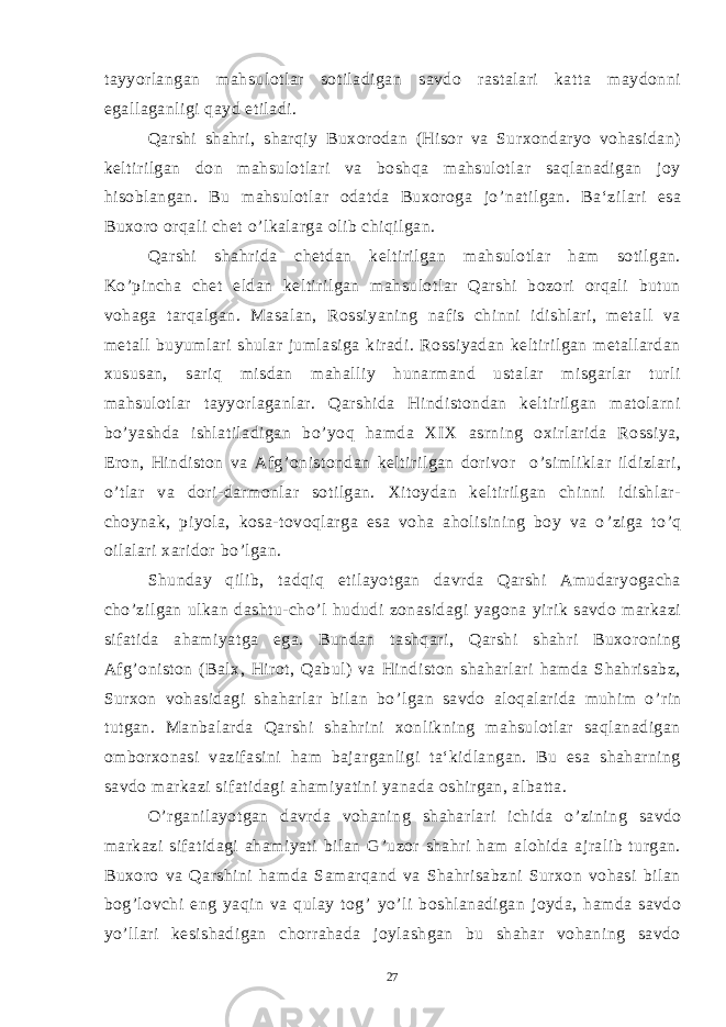 tayyorlangan mahsulotlar sotiladigan savdo rastalari katta maydonni egallaganligi qayd etiladi. Qarshi shahri, sharqiy Buxorodan (Hisor va Surxondaryo vohasidan) keltirilgan don mahsulotlari va boshqa mahsulotlar saqlanadigan joy hisoblangan. Bu mahsulotlar odatda Buxoroga jo ’ natilgan. Ba‘zilari esa Buxoro orqali chet o ’ lkalarga olib chiqilgan. Qarshi shahrida chetdan keltirilgan mahsulotlar ham sotilgan. Ko ’ pincha chet eldan keltirilgan mahsulotlar Qarshi bozori orqali butun vohaga tarqalgan. Masalan, Rossiyaning nafis chinni idishlari, metall va metall buyumlari shular jumlasiga kiradi. Rossiyadan keltirilgan metallardan xususan, sariq misdan mahalliy hunarmand ustalar misgarlar turli mahsulotlar tayyorlaganlar. Qarshida Hindistondan keltirilgan matolarni bo ’ yashda ishlatiladigan bo ’ yoq hamda XIX asrning oxirlarida Rossiya, Eron, Hindiston va Afg ’ onistondan keltirilgan dorivor o ’ simliklar ildizlari, o ’ tlar va dori-darmonlar sotilgan. Xitoydan keltirilgan chinni idishlar- choynak, piyola, kosa-tovoqlarga esa voha aholisining boy va o ’ ziga to ’ q oilalari xaridor bo ’ lgan. Shunday qilib, tadqiq etilayotgan davrda Qarshi Amudaryogacha cho ’ zilgan ulkan dashtu-cho ’ l hududi zonasidagi yagona yirik savdo markazi sifatida ahamiyatga ega. Bundan tashqari, Qarshi shahri Buxoroning Afg ’ oniston (Balx, Hirot, Qabul) va Hindiston shaharlari hamda Shahrisabz, Surxon vohasidagi shaharlar bilan bo ’ lgan savdo aloqalarida muhim o ’ rin tutgan. Manbalarda Qarshi shahrini xonlikning mahsulotlar saqlanadigan omborxonasi vazifasini ham bajarganligi ta‘kidlangan. Bu esa shaharning savdo markazi sifatidagi ahamiyatini yanada oshirgan, albatta. O ’ rganilayotgan davrda vohaning shaharlari ichida o ’ zining savdo markazi sifatidagi ahamiyati bilan G ’ uzor shahri ham alohida ajralib turgan. Buxoro va Qarshini hamda Samarqand va Shahrisabzni Surxon vohasi bilan bog ’ lovchi eng yaqin va qulay tog ’ yo ’ li boshlanadigan joyda, hamda savdo yo ’ llari kesishadigan chorrahada joylashgan bu shahar vohaning savdo 27 