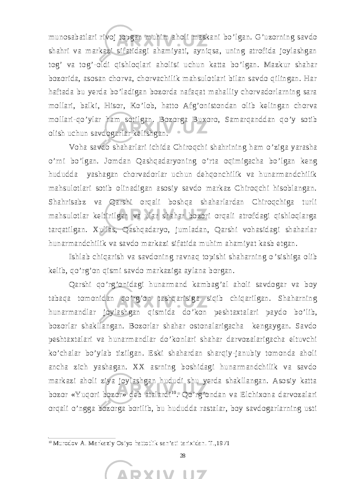 munosabatlari rivoj topgan muhim aholi maskani bo ’ lgan. G ’ uzorning savdo shahri va markazi sifatidagi ahamiyati, ayniqsa, uning atrofida joylashgan tog ’ va tog ’ -oldi qishloqlari aholisi uchun katta bo ’ lgan. Mazkur shahar bozorida, asosan chorva, chorvachilik mahsulotlari bilan savdo qilingan. Har haftada bu yerda bo ’ ladigan bozorda nafaqat mahalliy chorvadorlarning sara mollari, balki, Hisor, Ko ’ lob, hatto Afg ’ onistondan olib kelingan chorva mollari-qo ’ ylar ham sotilgan. Bozorga Buxoro, Samarqanddan qo ’ y sotib olish uchun savdogarlar kelishgan. Voha savdo shaharlari ichida Chiroqchi shahrining ham o ’ ziga yarasha o ’ rni bo ’ lgan. Jomdan Qashqadaryoning o ’ rta oqimigacha bo ’ lgan keng hududda yashagan chorvadorlar uchun dehqonchilik va hunarmandchilik mahsulotlari sotib olinadigan asosiy savdo markaz Chiroqchi hisoblangan. Shahrisabz va Qarshi orqali boshqa shaharlardan Chiroqchiga turli mahsulotlar keltirilgan va ular shahar bozori orqali atrofdagi qishloqlarga tarqatilgan. Xullas, Qashqadaryo, jumladan, Qarshi vohasidagi shaharlar hunarmandchilik va savdo markazi sifatida muhim ahamiyat kasb etgan. Ishlab chiqarish va savdoning ravnaq topishi shaharning o ’ sishiga olib kelib, qo ’ rg ’ on qismi savdo markaziga aylana borgan. Qarshi qo ’ rg ’ onidagi hunarmand kambag ’ al aholi savdogar va boy tabaqa tomonidan qo ’ rg ’ on tashqarisiga siqib chiqarilgan. Shaharning hunarmandlar joylashgan qismida do ’ kon peshtaxtalari paydo bo ’ lib, bozorlar shakllangan. Bozorlar shahar ostonalarigacha kengaygan. Savdo peshtaxtalari va hunarmandlar do ’ konlari shahar darvozalarigacha eltuvchi ko ’ chalar bo ’ ylab tizilgan. Eski shahardan sharqiy-janubiy tomonda aholi ancha zich yashagan. XX asrning boshidagi hunarmandchilik va savdo markazi aholi ziya joylashgan hududi shu yerda shakllangan. Asosiy katta bozor «Yuqori bozor» deb atalardi 1 0 . Qo ’ rg ’ ondan va Elchixona darvozalari orqali o ’ ngga bozorga borilib, bu hududda rastalar, boy savdogarlarning usti 10 Murodov A. Markaziy Osiyo hattotlik san’ati tarixidan. T.,1971 28 