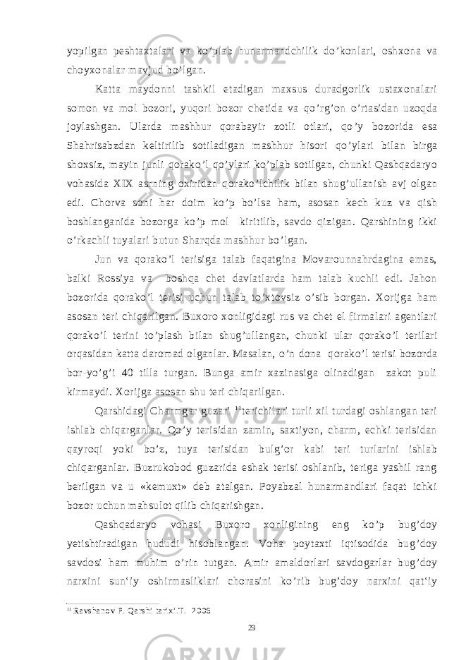 yopilgan peshtaxtalari va ko ’ plab hunarmandchilik do ’ konlari, oshxona va choyxonalar mavjud bo ’ lgan. Katta maydonni tashkil etadigan maxsus duradgorlik ustaxonalari somon va mol bozori, yuqori bozor chetida va qo ’ rg ’ on o ’ rtasidan uzoqda joylashgan. Ularda mashhur qorabayir zotli otlari, qo ’ y bozorida esa Shahrisabzdan keltirilib sotiladigan mashhur hisori qo ’ ylari bilan birga shoxsiz, mayin junli qorako ’ l qo ’ ylari ko ’ plab sotilgan, chunki Qashqadaryo vohasida XIX asrning oxiridan qorako ’ lchilik bilan shug ’ ullanish avj olgan edi. Chorva soni har doim ko ’ p bo ’ lsa ham, asosan kech kuz va qish boshlanganida bozorga ko ’ p mol kiritilib, savdo qizigan. Qarshining ikki o ’ rkachli tuyalari butun Sharqda mashhur bo ’ lgan. Jun va qorako ’ l terisiga talab faqatgina Movarounnahrdagina emas, balki Rossiya va boshqa chet davlatlarda ham talab kuchli edi. Jahon bozorida qorako ’ l terisi uchun talab to ’ xtovsiz o ’ sib borgan. Xorijga ham asosan teri chiqarilgan. Buxoro xonligidagi rus va chet el firmalari agentlari qorako ’ l terini to ’ plash bilan shug ’ ullangan, chunki ular qorako ’ l terilari orqasidan katta daromad olganlar. Masalan, o ’ n dona qorako ’ l terisi bozorda bor-yo ’ g ’ i 40 tilla turgan. Bunga amir xazinasiga olinadigan zakot puli kirmaydi. Xorijga asosan shu teri chiqarilgan. Qarshidagi Charmgar guzari 1 1 terichilari turli xil turdagi oshlangan teri ishlab chiqarganlar. Qo ’ y terisidan zamin, saxtiyon, charm, echki terisidan qayroqi yoki bo ’ z, tuya terisidan bulg ’ or kabi teri turlarini ishlab chiqarganlar. Buzrukobod guzarida eshak terisi oshlanib, teriga yashil rang berilgan va u «kemuxt» deb atalgan. Poyabzal hunarmandlari faqat ichki bozor uchun mahsulot qilib chiqarishgan. Qashqadaryo vohasi Buxoro xonligining eng ko ’ p bug ’ doy yetishtiradigan hududi hisoblangan. Voha poytaxti iqtisodida bug ’ doy savdosi ham muhim o ’ rin tutgan. Amir amaldorlari savdogarlar bug ’ doy narxini sun‘iy oshirmasliklari chorasini ko ’ rib bug ’ doy narxini qat‘iy 11 Ravshanov P. Qarshi tarixi.T. 2006 29 