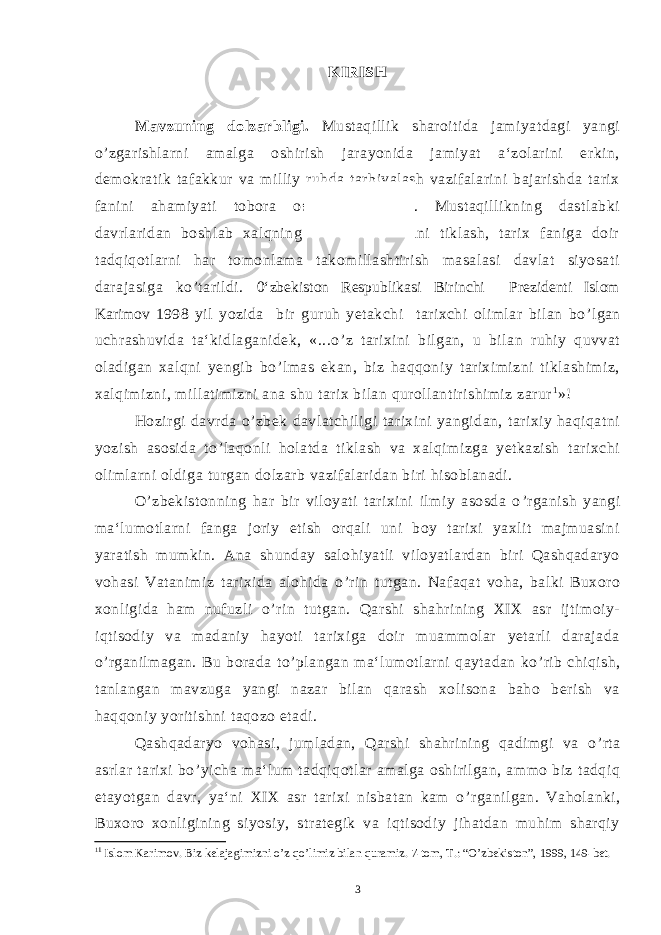 KIRISH Mavzuning dolzarbligi. Mustaqillik sharoitida jamiyatdagi yangi o ’ zgarishlarni amalga oshirish jarayonida jamiyat a‘zolarini erkin, demokratik tafakkur va milliy ruhda tarbiyalash vazifalarini bajarishda tarix fanini ahamiyati tobora oshib bormoqda. Mustaqillikning dastlabki davrlaridan boshlab xalqning tarixiy xotirasini tiklash, tarix faniga doir tadqiqotlarni har tomonlama takomillashtirish masalasi davlat siyosati darajasiga ko ’ tarildi. 0‘zbekiston Respublikasi Birinchi Prezidenti Islom Karimov 1998 yil yozida bir guruh yetakchi tarixchi olimlar bilan bo ’ lgan uchrashuvida ta‘kidlaganidek, «...o ’ z tarixini bilgan, u bilan ruhiy quvvat oladigan xalqni yengib bo ’ lmas ekan, biz haqqoniy tariximizni tiklashimiz, xalqimizni, millatimizni ana shu tarix bilan qurollantirishimiz zarur 1 »! Hozirgi davrda o ’ zbek davlatchiligi tarixini yangidan, tarixiy haqiqatni yozish asosida to ’ laqonli holatda tiklash va xalqimizga yetkazish tarixchi olimlarni oldiga turgan dolzarb vazifalaridan biri hisoblanadi. O ’ zbekistonning har bir viloyati tarixini ilmiy asosda o ’ rganish yangi ma‘lumotlarni fanga joriy etish orqali uni boy tarixi yaxlit majmuasini yaratish mumkin. Ana shunday salohiyatli viloyatlardan biri Qashqadaryo vohasi Vatanimiz tarixida alohida o ’ rin tutgan. Nafaqat voha, balki Buxoro xonligida ham nufuzli o ’ rin tutgan. Qarshi shahrining XIX asr ijtimoiy- iqtisodiy va madaniy hayoti tarixiga doir muammolar yetarli darajada o ’ rganilmagan. Bu borada to ’ plangan ma‘lumotlarni qaytadan ko ’ rib chiqish, tanlangan mavzuga yangi nazar bilan qarash xolisona baho berish va haqqoniy yoritishni taqozo etadi. Qashqadaryo vohasi, jumladan, Qarshi shahrining qadimgi va o ’ rta asrlar tarixi bo ’ yicha ma‘lum tadqiqotlar amalga oshirilgan, ammo biz tadqiq etayotgan davr, ya‘ni XIX asr tarixi nisbatan kam o ’ rganilgan. Vaholanki, Buxoro xonligining siyosiy, strategik va iqtisodiy jihatdan muhim sharqiy 1 1 Islom Karimov. Biz kelajagimizni o’z qo’limiz bilan quramiz. 7-tom, T.: “O’zbekiston”, 1999, 149-bet. 3 