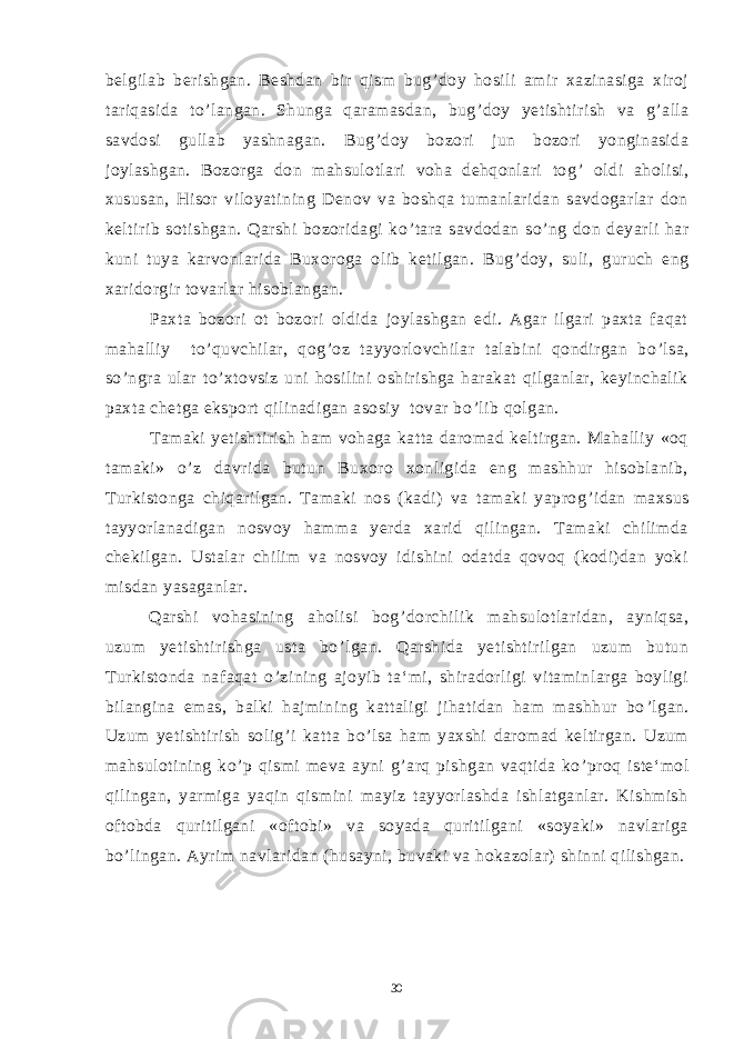 belgilab berishgan. Beshdan bir qism bug ’ doy hosili amir xazinasiga xiroj tariqasida to ’ langan. Shunga qaramasdan, bug ’ doy yetishtirish va g ’ alla savdosi gullab yashnagan. Bug ’ doy bozori jun bozori yonginasida joylashgan. Bozorga don mahsulotlari voha dehqonlari tog ’ oldi aholisi, xususan, Hisor viloyatining Denov va boshqa tumanlaridan savdogarlar don keltirib sotishgan. Qarshi bozoridagi ko ’ tara savdodan so ’ ng don deyarli har kuni tuya karvonlarida Buxoroga olib ketilgan. Bug ’ doy, suli, guruch eng xaridorgir tovarlar hisoblangan. Paxta bozori ot bozori oldida joylashgan edi. Agar ilgari paxta faqat mahalliy to ’ quvchilar, qog ’ oz tayyorlovchilar talabini qondirgan bo ’ lsa, so ’ ngra ular to ’ xtovsiz uni hosilini oshirishga harakat qilganlar, keyinchalik paxta chetga eksport qilinadigan asosiy tovar bo ’ lib qolgan. Tamaki yetishtirish ham vohaga katta daromad keltirgan. Mahalliy «oq tamaki» o ’ z davrida butun Buxoro xonligida eng mashhur hisoblanib, Turkistonga chiqarilgan. Tamaki nos (kadi) va tamaki yaprog ’ idan maxsus tayyorlanadigan nosvoy hamma yerda xarid qilingan. Tamaki chilimda chekilgan. Ustalar chilim va nosvoy idishini odatda qovoq (kodi)dan yoki misdan yasaganlar. Qarshi vohasining aholisi bog ’ dorchilik mahsulotlaridan, ayniqsa, uzum yetishtirishga usta bo ’ lgan. Qarshida yetishtirilgan uzum butun Turkistonda nafaqat o ’ zining ajoyib ta‘mi, shiradorligi vitaminlarga boyligi bilangina emas, balki hajmining kattaligi jihatidan ham mashhur bo ’ lgan. Uzum yetishtirish solig ’ i katta bo ’ lsa ham yaxshi daromad keltirgan. Uzum mahsulotining ko ’ p qismi meva ayni g ’ arq pishgan vaqtida ko ’ proq iste‘mol qilingan, yarmiga yaqin qismini mayiz tayyorlashda ishlatganlar. Kishmish oftobda quritilgani «oftobi» va soyada quritilgani «soyaki» navlariga bo ’ lingan. Ayrim navlaridan (husayni, buvaki va hokazolar) shinni qilishgan. 30 