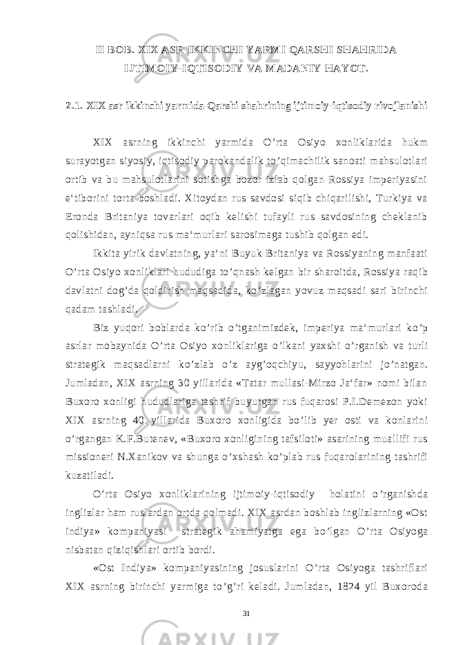 II BOB. XIX ASR IKKINCHI YARMI QARSHI SHAHRIDA IJTIMOIY-IQTISODIY VA MADANIY HAYOT. 2.1. XIX asr ikkinchi yarmida Qarshi shahrining ijtimoiy-iqtisodiy rivojlanishi XIX asrning ikkinchi yarmida O ’ rta Osiyo xonliklarida hukm surayotgan siyosiy, iqtisodiy parokandalik to ’ qimachilik sanoati mahsulotlari ortib va bu mahsulotlarini sotishga bozor izlab qolgan Rossiya imperiyasini e‘tiborini torta boshladi. Xitoydan rus savdosi siqib chiqarilishi, Turkiya va Eronda Britaniya tovarlari oqib kelishi tufayli rus savdosining cheklanib qolishidan, ayniqsa rus ma‘murlari sarosimaga tushib qolgan edi. Ikkita yirik davlatning, ya‘ni Buyuk Britaniya va Rossiyaning manfaati O ’ rta Osiyo xonliklari hududiga to ’ qnash kelgan bir sharoitda, Rossiya raqib davlatni dog ’ da qoldirish maqsadida, ko ’ zlagan yovuz maqsadi sari birinchi qadam tashladi. Biz yuqori boblarda ko ’ rib o ’ tganimizdek, imperiya ma‘murlari ko ’ p asrlar mobaynida O ’ rta Osiyo xonliklariga o ’ lkani yaxshi o ’ rganish va turli strategik maqsadlarni ko ’ zlab o ’ z ayg ’ oqchiyu, sayyohlarini jo ’ natgan. Jumladan, XIX asrning 30 yillarida «Tatar mullasi-Mirzo Ja‘far» nomi bilan Buxoro xonligi hududlariga tashrif buyurgan rus fuqarosi P.I.Demezon yoki XIX asrning 40 yillarida Buxoro xonligida bo ’ lib yer osti va konlarini o ’ rgangan K.F.Butenev, «Buxoro xonligining tafsiloti» asarining muallifi rus missioneri N.Xanikov va shunga o ’ xshash ko ’ plab rus fuqarolarining tashrifi kuzatiladi. O ’ rta Osiyo xonliklarining ijtimoiy-iqtisodiy holatini o ’ rganishda inglizlar ham ruslardan ortda qolmadi. XIX asrdan boshlab inglizlarning «Ost indiya» kompaniyasi strategik ahamiyatga ega bo ’ lgan O ’ rta Osiyoga nisbatan qiziqishlari ortib bordi. «Ost Indiya» kompaniyasining josuslarini O ’ rta Osiyoga tashriflari XIX asrning birinchi yarmiga to ’ g ’ ri keladi. Jumladan, 1824 yil Buxoroda 31 