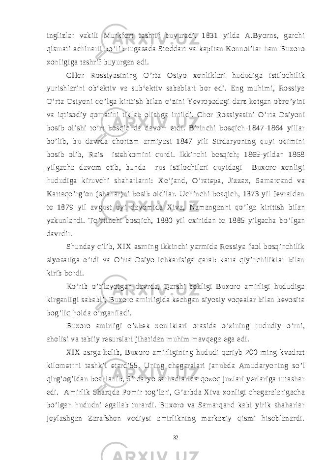 inglizlar vakili Murkfort tashrif buyuradi. 1831 yilda A.Byorns, garchi qismati achinarli bo ’ lib tugasada Stoddart va kapitan Konnolilar ham Buxoro xonligiga tashrif buyurgan edi. CHor Rossiyasining O ’ rta Osiyo xonliklari hududiga istilochilik yurishlarini ob‘ektiv va sub‘ektiv sabablari bor edi. Eng muhimi, Rossiya O ’ rta Osiyoni qo ’ lga kiritish bilan o ’ zini Yevropadagi darz ketgan obro ’ yini va iqtisodiy qomatini tiklab olishga intildi. Chor Rossiyasini O ’ rta Osiyoni bosib olishi to ’ rt bosqichda davom etdi. Birinchi bosqich-1847-1864 yillar bo ’ lib, bu davrda chorizm armiyasi 1847 yili Sirdaryoning quyi oqimini bosib olib, Rais istehkomini qurdi. Ikkinchi bosqich; 1865-yildan 1868 yilgacha davom etib, bunda rus istilochilari quyidagi Buxoro xonligi hududiga kiruvchi shaharlarni: Xo ’ jand, O ’ ratepa, Jizzax, Samarqand va Kattaqo ’ rg ’ on (shahar)ni bosib oldilar. Uchinchi bosqich, 1873 yil fevraldan to 1879 yil avgust oyi davomida Xiva, Namanganni qo ’ lga kiritish bilan yakunlandi. To ’ rtinchi bosqich, 1880 yil oxiridan to 1885 yilgacha bo ’ lgan davrdir. Shunday qilib, XIX asrning ikkinchi yarmida Rossiya faol bosqinchilik siyosatiga o ’ tdi va O ’ rta Osiyo ichkarisiga qarab katta qiyinchiliklar bilan kirib bordi. Ko ’ rib o ’ tilayotgan davrda, Qarshi bekligi Buxoro amirligi hududiga kirganligi sababli, Buxoro amirligida kechgan siyosiy voqealar bilan bevosita bog ’ liq holda o ’ rganiladi. Buxoro amirligi o ’ zbek xonliklari orasida o ’ zining hududiy o ’ rni, aholisi va tabiiy resurslari jihatidan muhim mavqega ega edi. XIX asrga kelib, Buxoro amirligining hududi qariyb 200 ming kvadrat kilometrni tashkil etardi55. Uning chegaralari janubda Amudaryoning so ’ l qirg ’ og ’ idan boshlanib, Sirdaryo sarhadlarida qozoq juzlari yerlariga tutashar edi. Amirlik Sharqda Pomir tog ’ lari, G ’ arbda Xiva xonligi chegaralarigacha bo ’ lgan hududni egallab turardi. Buxoro va Samarqand kabi yirik shaharlar joylashgan Zarafshon vodiysi amirlikning markaziy qismi hisoblanardi. 32 