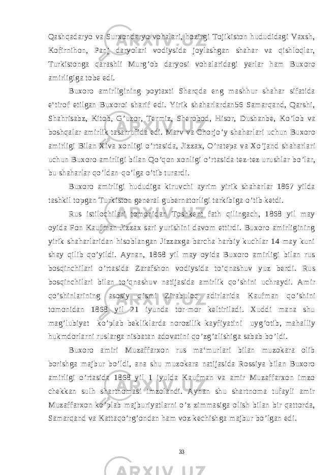 Qashqadaryo va Surxondaryo vohalari, hozirgi Tojikiston hududidagi Vaxsh, Kofirnihon, Panj daryolari vodiysida joylashgan shahar va qishloqlar, Turkistonga qarashli Murg ’ ob daryosi vohalaridagi yerlar ham Buxoro amirligiga tobe edi. Buxoro amirligining poytaxti Sharqda eng mashhur shahar sifatida e‘tirof etilgan Buxoroi sharif edi. Yirik shaharlardan56 Samarqand, Qarshi, Shahrisabz, Kitob, G ’ uzor, Termiz, Sherobod, Hisor, Dushanbe, Ko ’ lob va boshqalar amirlik tasarrufida edi. Marv va Chorjo ’ y shaharlari uchun Buxoro amirligi Bilan Xiva xonligi o ’ rtasida, Jizzax, O ’ ratepa va Xo ’ jand shaharlari uchun Buxoro amirligi bilan Qo ’ qon xonligi o ’ rtasida tez-tez urushlar bo ’ lar, bu shaharlar qo ’ ldan-qo ’ lga o ’ tib turardi. Buxoro amirligi hududiga kiruvchi ayrim yirik shaharlar 1867 yilda tashkil topgan Turkiston general gubernatorligi tarkibiga o ’ tib ketdi. Rus istilochilari tomonidan Toshkent fath qilingach, 1868 yil may oyida Fon Kaufman Jizzax sari yurishini davom ettirdi. Buxoro amirligining yirik shaharlaridan hisoblangan Jizzaxga barcha harbiy kuchlar 14 may kuni shay qilib qo ’ yildi. Aynan, 1868 yil may oyida Buxoro amirligi bilan rus bosqinchilari o ’ rtasida Zarafshon vodiysida to ’ qnashuv yuz berdi. Rus bosqinchilari bilan to ’ qnashuv natijasida amirlik qo ’ shini uchraydi. Amir qo ’ shinlarining asosiy qismi Zirabuloq adirlarida Kaufman qo ’ shini tomonidan 1868 yil 21 iyunda tor-mor keltiriladi. Xuddi mana shu mag ’ lubiyat ko ’ plab bekliklarda norozilik kayfiyatini uyg ’ otib, mahalliy hukmdorlarni ruslarga nisbatan adovatini qo ’ zg ’ alishiga sabab bo ’ ldi. Buxoro amiri Muzaffarxon rus ma‘murlari bilan muzokara olib borishga majbur bo ’ ldi, ana shu muzokara natijasida Rossiya bilan Buxoro amirligi o ’ rtasida 1868 yil 1 iyulda Kaufman va amir Muzaffarxon imzo chekkan sulh shartnomasi imzolandi. Aynan shu shartnoma tufayli amir Muzaffarxon ko ’ plab majburiyatlarni o ’ z zimmasiga olish bilan bir qattorda, Samarqand va Kattaqo ’ rg ’ ondan ham voz kechishga majbur bo ’ lgan edi. 33 