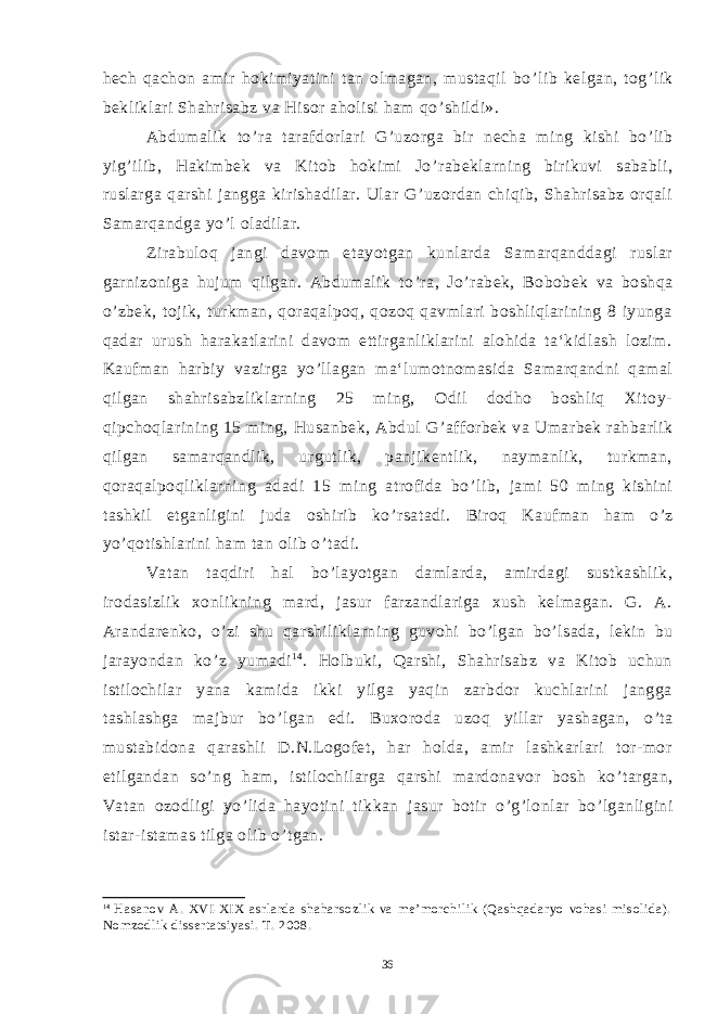 hech qachon amir hokimiyatini tan olmagan, mustaqil bo ’ lib kelgan, tog ’ lik bekliklari Shahrisabz va Hisor aholisi ham qo ’ shildi». Abdumalik to ’ ra tarafdorlari G ’ uzorga bir necha ming kishi bo ’ lib yig ’ ilib, Hakimbek va Kitob hokimi Jo ’ rabeklarning birikuvi sababli, ruslarga qarshi jangga kirishadilar. Ular G ’ uzordan chiqib, Shahrisabz orqali Samarqandga yo ’ l oladilar. Zirabuloq jangi davom etayotgan kunlarda Samarqanddagi ruslar garnizoniga hujum qilgan. Abdumalik to ’ ra, Jo ’ rabek, Bobobek va boshqa o ’ zbek, tojik, turkman, qoraqalpoq, qozoq qavmlari boshliqlarining 8 iyunga qadar urush harakatlarini davom ettirganliklarini alohida ta‘kidlash lozim. Kaufman harbiy vazirga yo ’ llagan ma‘lumotnomasida Samarqandni qamal qilgan shahrisabzliklarning 25 ming, Odil dodho boshliq Xitoy- qipchoqlarining 15 ming, Husanbek, Abdul G ’ afforbek va Umarbek rahbarlik qilgan samarqandlik, urgutlik, panjikentlik, naymanlik, turkman, qoraqalpoqliklarning adadi 15 ming atrofida bo ’ lib, jami 50 ming kishini tashkil etganligini juda oshirib ko ’ rsatadi. Biroq Kaufman ham o ’ z yo ’ qotishlarini ham tan olib o ’ tadi. Vatan taqdiri hal bo ’ layotgan damlarda, amirdagi sustkashlik, irodasizlik xonlikning mard, jasur farzandlariga xush kelmagan. G. A. Arandarenko, o ’ zi shu qarshiliklarning guvohi bo ’ lgan bo ’ lsada, lekin bu jarayondan ko ’ z yumadi 1 4 . Holbuki, Qarshi, Shahrisabz va Kitob uchun istilochilar yana kamida ikki yilga yaqin zarbdor kuchlarini jangga tashlashga majbur bo ’ lgan edi. Buxoroda uzoq yillar yashagan, o ’ ta mustabidona qarashli D.N.Logofet, har holda, amir lashkarlari tor-mor etilgandan so ’ ng ham, istilochilarga qarshi mardonavor bosh ko ’ targan, Vatan ozodligi yo ’ lida hayotini tikkan jasur botir o ’ g ’ lonlar bo ’ lganligini istar-istamas tilga olib o ’ tgan. 14 Hasanov A. XVI-XIX asrlarda shaharsozlik va me’morchilik (Qashqadaryo vohasi misolida). Nomzodlik dissertatsiyasi. T. 2008. 36 