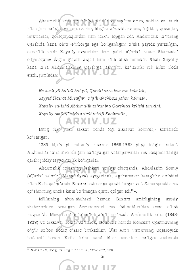 Abdumalik to ’ ra qo ’ shiniga zo ’ rlik va zug ’ um emas, xohish va talab bilan jam bo ’ lgan vatanparvarlar, birgina o ’ zbeklar emas, tojiklar, qozoqlar, turkmanlar, qoraqalpoqlardan ham tarkib topgan edi. Abdumalik to ’ raning Qarshida katta obro ’ -e‘tiborga ega bo ’ lganligini o ’ sha paytda yaratilgan, qarshilik shoir Xayoliy devonidan ham ya‘ni «Tarixi hazrat Shahzodai oliymaqom» degan g ’ azali orqali ham bilib olish mumkin. Shoir Xayoliy katta to ’ ra Abdumalikning Qarshiga tashrifini ko ’ tarinki ruh bilan ifoda etadi, jumladan: Ne xush yil bo ’ ldi bul yil, Qarshi uzra kamron kelmish, Sayyid Hazrat Muzaffar o ’ g ’ li-shohbozi jahon kelmish. Xayoliy valiahd Abdumalik to ’ raning Qarshiga kelishi tarixini: Xayoliy omilig ’ birlan dedi ta‘rifi Shahzodin, Ming ikki yuzu sakson uchda toji xisravon kelmish,- satrlarida ko ’ rsatgan. 1283 hijriy yil milodiy hisobda 1866-1867 yilga to ’ g ’ ri keladi. Abdumalik to ’ ra atrofida jam bo ’ layotgan vatanparvarlar rus bosqinchilariga qarshi jiddiy tayyorgarlik ko ’ rganlar. Abdumalik to ’ raning lashkari yo ’ lga chiqqanda, Abdulazim Somiy («Tarixi salotini Mang ’ itiya») aytganidek, «gubernator keragicha qo ’ shini bilan Kattaqo ’ rg ’ onda Buxoro lashkariga qarshi turgan edi. Samarqandda rus qo ’ shinining uncha katta bo ’ lmagan qismi qolgan edi 1 5 ». Millatning shon-shuhrati hamda Buxoro amirligining asosiy shaharlaridan sanalgan Samarqandni rus istilochilaridan ozod qilish maqsadida Muzaffarning to ’ ng ’ ich o ’ g ’ li amirzoda Abdumalik to ’ ra (1848- 1909) va erksevar beklar Jo ’ rabek, Bobobek hamda Kenesari Qosimovning o ’ g ’ li Sulton Sodiq o ’ zaro birikadilar. Ular Amir Temurning Oqsaroyida tantanali tarzda Katta to ’ ra nomi bilan mashhur bo ’ lgan amirzoda 15 Ravshanov O. Ko’nglima ming turli orim bor. “Yozuvchi”, 1997. 37 