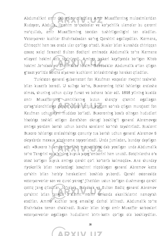 Abdumalikni amir deb e‘lon qiladilar. Amir Muzaffarning mulozimlaridan Xudoyor, Abdulla, Ibrohim to ’ qsobolar va ko ’ pchilik ulamolar bu qarorni ma‘qullab, amir Muzaffarning taxtdan tushirilganligini tan oladilar. Vatanparvar kuchlar Shahrisabzdan so ’ ng Qarshini egallaydilar. Karmana, Chiroqchi ham tez orada ular qo ’ liga o ’ tadi. Ruslar bilan kurashda chiniqqan qozoq xalqi farzandi Sulton Sodiqni amirzoda Abdumalik to ’ ra Karmana viloyati hokimi etib tayinlaydi. Amirga teskari kayfiyatda bo ’ lgan Kitob hokimi Jo ’ rabek va Shahrisabz hokimi Bobobeklar Abdumalik e‘lon qilgan g ’ azot yo ’ lida barcha elparvar kuchlarni birlashtirishga harakat qiladilar. Turkiston general-gubernatori fon Kaufman voqealar rivojini tashvish bilan kuzatib boradi. U sulhga ko ’ ra, Buxoroning ichki ishlariga aralasha olmas, shuning uchun qulay fursat va bahona izlar edi. 1868 yilning kuzida amir Muzaffarning amirlikning butun sharqiy qismini egallagan qo ’ zg ’ olonchilarga qarshi kurash uchun yordam so ’ rab qilgan murojaati fon Kaufman uchun ayni muddao bo ’ ladi. Buxoroning bosib olingan hududlari hisobiga tashkil etilgan Zarafshon okrugi boshlig ’ i general Abramovga amirga yordam berish uchun barcha soralarni ko ’ rish topshiriladi. Ruslarni Buxoro ishlariga aralashishiga qonuniy tus berish uchun general Abramov 6 oktyabrda maxsus xitobnoma tayyorlatadi. Unda jumladan, bunday deyilgan edi: «Buxoro hukmdori bo ’ lish maqsadida»,-deb yozilgan unda-Abdumalik to ’ ra Tangrini va o ’ zining buyuk payg ’ ambarini ham unutdi. Sotqinlarcha o ’ z otasi bo ’ lgan buyuk amirga qarshi qo ’ l ko ’ tarib kelmoqda». Ana shunday riyokorlik bilan navbatdagi bosqinni niqoblagan general Abramov katta qo ’ shin bilan harbiy harakatlarni boshlab yubordi. Qarshi ostonasida vatanparvarlar son va qurol-yarog ’ jihatidan ustun bo ’ lgan dushmanga qarshi qattiq jang qiladilar. Jo ’ rabek, Bobobek va Sulton Sodiq general Abramov qo ’ shini bilan jangda o ’ zlarini mohir sarkarda ekanliklarini namoyish etadilar. Ammo kuchlar teng emasligi darhol bilinadi. Abdumalik to ’ ra Shahrisabz tomon chekinadi. Ruslar bilan birga amir Muzaffar sarbozlari vatanparvarlar egallagan hududlarni birin-ketin qo ’ lga ola boshlaydilar. 38 