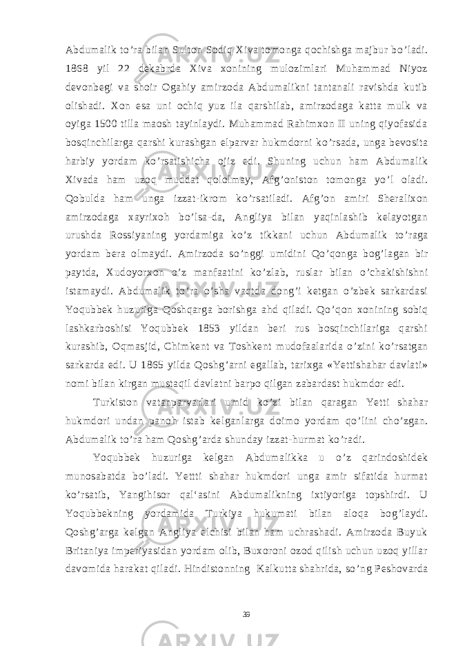 Abdumalik to ’ ra bilan Sulton Sodiq Xiva tomonga qochishga majbur bo ’ ladi. 1868 yil 22 dekabrda Xiva xonining mulozimlari Muhammad Niyoz devonbegi va shoir Ogahiy amirzoda Abdumalikni tantanali ravishda kutib olishadi. Xon esa uni ochiq yuz ila qarshilab, amirzodaga katta mulk va oyiga 1500 tilla maosh tayinlaydi. Muhammad Rahimxon II uning qiyofasida bosqinchilarga qarshi kurashgan elparvar hukmdorni ko ’ rsada, unga bevosita harbiy yordam ko ’ rsatishicha ojiz edi. Shuning uchun ham Abdumalik Xivada ham uzoq muddat qololmay, Afg ’ oniston tomonga yo ’ l oladi. Qobulda ham unga izzat-ikrom ko ’ rsatiladi. Afg ’ on amiri Sheralixon amirzodaga xayrixoh bo ’ lsa-da, Angliya bilan yaqinlashib kelayotgan urushda Rossiyaning yordamiga ko ’ z tikkani uchun Abdumalik to ’ raga yordam bera olmaydi. Amirzoda so ’ nggi umidini Qo ’ qonga bog ’ lagan bir paytda, Xudoyorxon o ’ z manfaatini ko ’ zlab, ruslar bilan o ’ chakishishni istamaydi. Abdumalik to ’ ra o ’ sha vaqtda dong ’ i ketgan o ’ zbek sarkardasi Yoqubbek huzuriga Qoshqarga borishga ahd qiladi. Qo ’ qon xonining sobiq lashkarboshisi Yoqubbek 1853 yildan beri rus bosqinchilariga qarshi kurashib, Oqmasjid, Chimkent va Toshkent mudofaalarida o ’ zini ko ’ rsatgan sarkarda edi. U 1865 yilda Qoshg ’ arni egallab, tarixga «Yettishahar davlati» nomi bilan kirgan mustaqil davlatni barpo qilgan zabardast hukmdor edi. Turkiston vatanparvarlari umid ko ’ zi bilan qaragan Yetti shahar hukmdori undan panoh istab kelganlarga doimo yordam qo ’ lini cho ’ zgan. Abdumalik to ’ ra ham Qoshg ’ arda shunday izzat-hurmat ko ’ radi. Yoqubbek huzuriga kelgan Abdumalikka u o ’ z qarindoshidek munosabatda bo ’ ladi. Yettti shahar hukmdori unga amir sifatida hurmat ko ’ rsatib, Yangihisor qal‘asini Abdumalikning ixtiyoriga topshirdi. U Yoqubbekning yordamida Turkiya hukumati bilan aloqa bog ’ laydi. Qoshg ’ arga kelgan Angliya elchisi bilan ham uchrashadi. Amirzoda Buyuk Britaniya imperiyasidan yordam olib, Buxoroni ozod qilish uchun uzoq yillar davomida harakat qiladi. Hindistonning Kalkutta shahrida, so ’ ng Peshovarda 39 