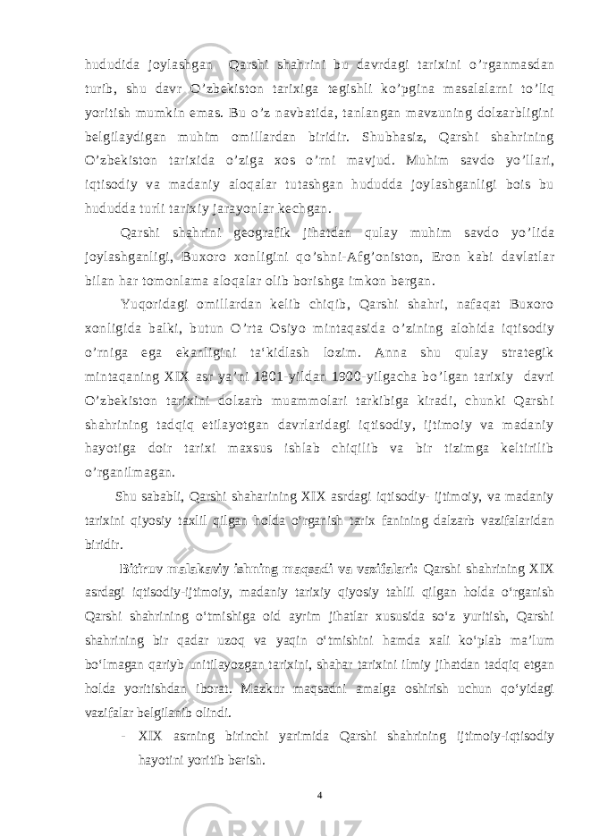 hududida joylashgan Qarshi shahrini bu davrdagi tarixini o ’ rganmasdan turib, shu davr O ’ zbekiston tarixiga tegishli ko ’ pgina masalalarni to ’ liq yoritish mumkin emas. Bu o ’ z navbatida, tanlangan mavzuning dolzarbligini belgilaydigan muhim omillardan biridir. Shubhasiz, Qarshi shahrining O ’ zbekiston tarixida o ’ ziga xos o ’ rni mavjud. Muhim savdo yo ’ llari, iqtisodiy va madaniy aloqalar tutashgan hududda joylashganligi bois bu hududda turli tarixiy jarayonlar kechgan. Qarshi shahrini geografik jihatdan qulay muhim savdo yo ’ lida joylashganligi, Buxoro xonligini qo ’ shni-Afg ’ oniston, Eron kabi davlatlar bilan har tomonlama aloqalar olib borishga imkon bergan. Yuqoridagi omillardan kelib chiqib, Qarshi shahri, nafaqat Buxoro xonligida balki, butun O ’ rta Osiyo mintaqasida o ’ zining alohida iqtisodiy o ’ rniga ega ekanligini ta‘kidlash lozim. Anna shu qulay strategik mintaqaning XIX asr ya’ni 1801-yildan 1900-yilgacha bo ’ lgan tarixiy davri O ’ zbekiston tarixini dolzarb muammolari tarkibiga kiradi, chunki Qarshi shahrining tadqiq etilayotgan davrlaridagi iqtisodiy, ijtimoiy va madaniy hayotiga doir tarixi maxsus ishlab chiqilib va bir tizimga keltirilib o ’ rganilmagan. Shu sababli, Qarshi shaharining XIX asrdagi iqtisodiy- ijtimoiy, va madaniy tarixini qiyosiy taxlil qilgan holda o‘rganish tarix fanining dalzarb vazifalaridan biridir. Bitiruv malakaviy ishning maqsadi va vazifalari: Qarshi shahrining XIX asrdagi iqtisodiy-ijtimoiy, madaniy tarixiy qiyosiy tahlil qilgan holda o‘rganish Qarshi shahrining o‘tmishiga oid ayrim jihatlar xususida so‘z yuritish, Qarshi shahrining bir qadar uzoq va yaqin o‘tmishini hamda xali ko‘plab ma’lum bo‘lmagan qariyb unitilayozgan tarixini, shahar tarixini ilmiy jihatdan tadqiq etgan holda yoritishdan iborat. Mazkur maqsadni amalga oshirish uchun qo‘yidagi vazifalar belgilanib olindi. - XIX asrning birinchi yarimida Qarshi shahrining ijtimoiy-iqtisodiy hayotini yoritib berish. 4 