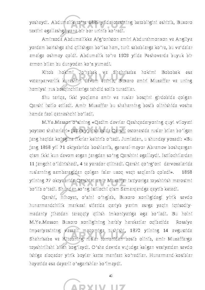 yashaydi. Abdumalik to ’ ra 1885 yilda otasining betobligini eshitib, Buxoro taxtini egallashga yana bir bor urinib ko ’ radi. Amirzoda Abdumalikka Afg ’ oniston amiri Abdurahmonxon va Angliya yordam berishga ahd qilishgan bo ’ lsa ham, turli sabablarga ko ’ ra, bu va‘dalar amalga oshmay qoldi. Abdumalik to ’ ra 1909 yilda Peshovarda buyuk bir armon bilan bu dunyodan ko ’ z yumadi. Kitob hokimi Jo ’ rabek va Shahrisabz hokimi Bobobek esa vatanparvarlik kurashini davom ettirib, Buxoro amiri Muzaffar va uning homiysi rus bosqinchilariga tahdid solib turadilar. Shu tariqa, ikki yoqlama amir va ruslar bosqini girdobida qolgan Qarshi istilo etiladi. Amir Muzaffar bu shaharning bosib olinishida vosita hamda faol qatnashchi bo ’ ladi. M.Ye.Masson o ’ zining «Qadim davrlar Qashqadaryoning quyi viloyati poytaxt shaharlari» (1973 y) risolasida Qarshi ostonasida ruslar bilan bo ’ lgan jang haqida ko ’ pgina fikrlar keltirib o ’ tadi. Jumladan, u shunday yozadi: «Bu jang 1868 yil 21 oktyabrida boshlanib, general-mayor Abramov boshqargan qism ikki kun davom etgan jangdan so ’ ng Qarshini egallaydi. Istilochilardan 11 jangchi o ’ ldirishadi, 4 ta yarador qilinadi. Qarshi qo ’ rg ’ oni darvozalarida ruslarning zambaragidan qolgan izlar uzoq vaqt saqlanib qoladi». 1868 yilning 27 oktyabrida Qarshini amir Muzaffar ixtiyoriga topshirish marosimi bo ’ lib o ’ tadi. Shundan so ’ ng istilochi qism Samarqandga qaytib ketadi. Qarshi, nihoyat, o ’ zini o ’ nglab, Buxoro xonligidagi yirik savdo hunarmandchilik markazi sifatida qariyb yarim asrga yaqin iqtisodiy- madaniy jihatdan taraqqiy qilish imkoniyatiga ega bo ’ ladi. Bu holni M.Ye.Masson Buxoro xonligining harbiy harakatlar oqibatida Rossiya imperiyasining vassali maqomiga tushishi, 1870 yilning 14 avgustida Shahrisabz va Kitobning ruslar tomonidan bosib olinib, amir Muzaffarga topshirilishi bilan bog ’ laydi. O ’ sha davrda vujudga kelgan vaziyatdan savdo ishiga aloqador yirik boylar katta manfaat ko ’ radilar. Hunarmand-kosiblar hayotida esa deyarli o ’ zgarishlar bo ’ lmaydi. 40 