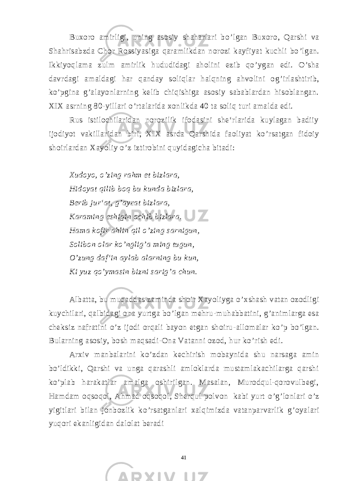 Buxoro amirligi, uning asosiy shaharlari bo ’ lgan Buxoro, Qarshi va Shahrisabzda Chor Rossiyasiga qaramlikdan norozi kayfiyat kuchli bo ’ lgan. Ikkiyoqlama zulm amirlik hududidagi aholini ezib qo ’ ygan edi. O ’ sha davrdagi amaldagi har qanday soliqlar halqning ahvolini og ’ irlashtirib, ko ’ pgina g ’ alayonlarning kelib chiqishiga asosiy sabablardan hisoblangan. XIX asrning 80-yillari o ’ rtalarida xonlikda 40 ta soliq turi amalda edi. Rus istilochilaridan norozilik ifodasini she‘rlarida kuylagan badiiy ijodiyot vakillaridan biri, XIX asrda Qarshida faoliyat ko ’ rsatgan fidoiy shoirlardan Xayoliy o ’ z iztirobini quyidagicha bitadi: Xudoyo, o ’ zing rahm et bizlara, Hidoyat qilib boq bu kunda bizlara, Berib jur‘at, g ’ ayrat bizlara, Karaming eshigin ochib bizlara. Hama kofir ahlin qil o ’ zing sarnigun, Solibon olar ko ’ nglig ’ a ming tugun, O ’ zung daf‘in aylab alarning bu kun, Ki yuz qo ’ ymasin bizni sarig ’ a chun. 6 8 . Albatta, bu muqaddas zaminda shoir Xayoliyga o ’ xshash vatan ozodligi kuychilari, qalbidagi ona yurtga bo ’ lgan mehru-muhabbatini, g ’ animlarga esa cheksiz nafratini o ’ z ijodi orqali bayon etgan shoiru-allomalar ko ’ p bo ’ lgan. Bularning asosiy, bosh maqsadi-Ona Vatanni ozod, hur ko ’ rish edi. Arxiv manbalarini ko ’ zdan kechirish mobaynida shu narsaga amin bo ’ ldikki, Qarshi va unga qarashli amloklarda mustamlakachilarga qarshi ko ’ plab harakatlar amalga oshirilgan. Masalan, Murodqul-qorovulbegi, Hamdam oqsoqol, Ahmad oqsoqol, Sherqul polvon kabi yurt o ’ g ’ lonlari o ’ z yigitlari bilan jonbozlik ko ’ rsatganlari xalqimizda vatanparvarlik g ’ oyalari yuqori ekanligidan dalolat beradi 41 