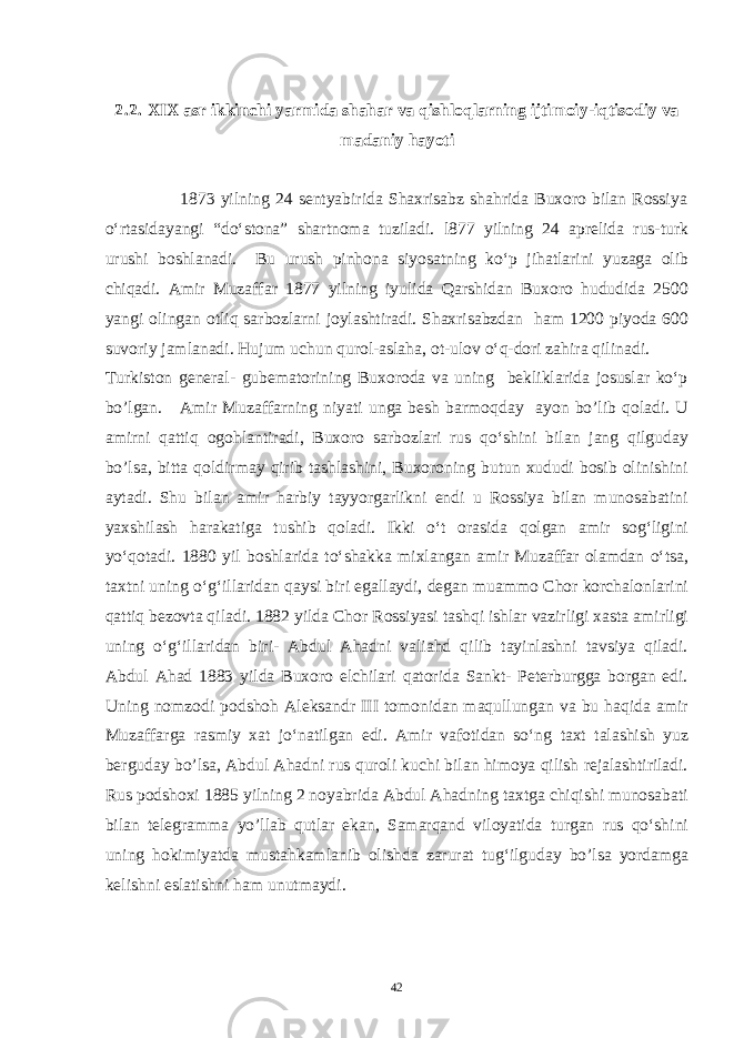 2.2. XIX asr ikkinchi yarmida shahar va qishloqlarning ijtimoiy-iqtisodiy va madaniy hayoti 1873 yilning 24 sentyabirida Shaxrisabz shahrida Buxoro bilan Rossiya o‘rtasidayangi “do‘stona” shartnoma tuziladi. l877 yilning 24 aprelida rus-turk urushi boshlanadi. Bu urush pinhona siyosatning ko‘p jihatlarini yuzaga olib chiqadi. Amir Muzaffar 1877 yilning iyulida Qarshidan Buxoro hududida 2500 yangi olingan otliq sarbozlarni joylashtiradi. Shaxrisabzdan ham 1200 piyoda 600 suvoriy jamlanadi. Hujum uchun qurol-aslaha, ot-ulov o‘q-dori zahira qilinadi. Turkiston general- gubematorining Buxoroda va uning bekliklarida josuslar ko‘p bo’lgan. Amir Muzaffarning niyati unga besh barmoqday ayon bo’lib qoladi. U amirni qattiq ogohlantiradi, Buxoro sarbozlari rus qo‘shini bilan jang qilguday bo’lsa, bitta qoldirmay qirib tashlashini, Buxoroning butun xududi bosib olinishini aytadi. Shu bilan amir harbiy tayyorgarlikni endi u Rossiya bilan munosabatini yaxshilash harakatiga tushib qoladi. Ikki o‘t orasida qolgan amir sog‘ligini yo‘qotadi. 1880 yil boshlarida to‘shakka mixlangan amir Muzaffar olamdan o‘tsa, taxtni uning o‘g‘illaridan qaysi biri egallaydi, degan muammo Chor korchalonlarini qattiq bezovta qiladi. 1882 yilda Chor Rossiyasi tashqi ishlar vazirligi xasta amirligi uning o‘g‘illaridan biri- Abdul Ahadni valiahd qilib tayinlashni tavsiya qiladi. Abdul Ahad 1883 yilda Buxoro elchilari qatorida Sankt- Peterburgga borgan edi. Uning nomzodi podshoh Aleksandr III tomonidan maqullungan va bu haqida amir Muzaffarga rasmiy xat jo‘natilgan edi. Amir vafotidan so‘ng taxt talashish yuz berguday bo’lsa, Abdul Ahadni rus quroli kuchi bilan himoya qilish rejalashtiriladi. Rus podshoxi 1885 yilning 2 noyabrida Abdul Ahadning taxtga chiqishi munosabati bilan telegramma yo’llab qutlar ekan, Samarqand viloyatida turgan rus qo‘shini uning hokimiyatda mustahkamlanib olishda zarurat tug‘ilguday bo’lsa yordamga kelishni eslatishni ham unutmaydi. 42 