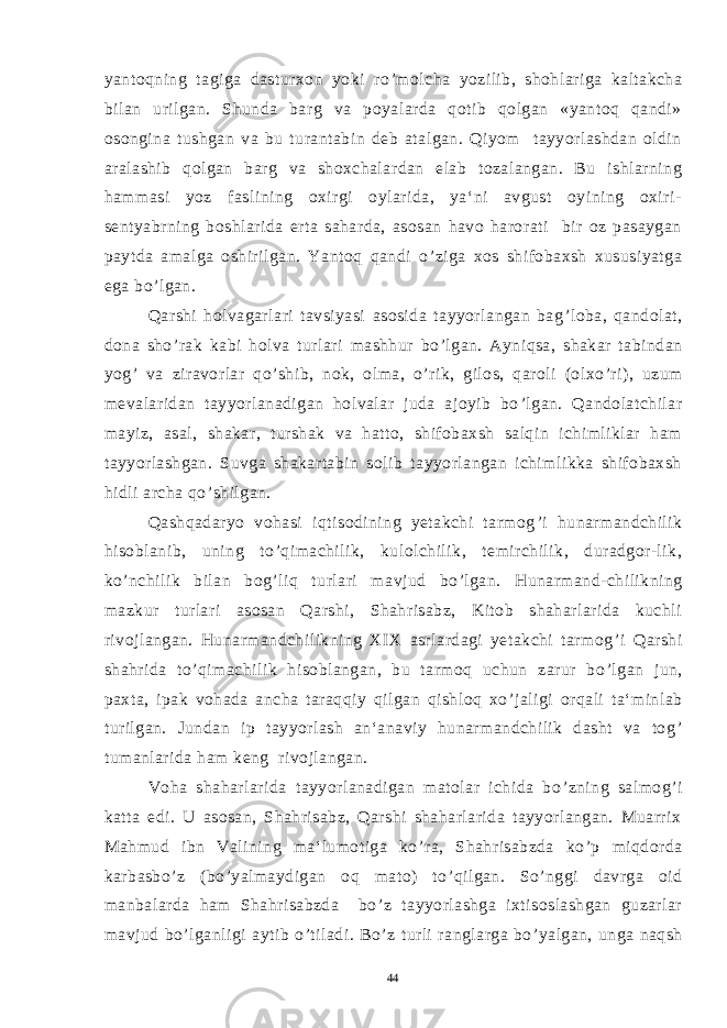 yantoqning tagiga dasturxon yoki ro ’ molcha yozilib, shohlariga kaltakcha bilan urilgan. Shunda barg va poyalarda qotib qolgan «yantoq qandi» osongina tushgan va bu turantabin deb atalgan. Qiyom tayyorlashdan oldin aralashib qolgan barg va shoxchalardan elab tozalangan. Bu ishlarning hammasi yoz faslining oxirgi oylarida, ya‘ni avgust oyining oxiri- sentyabrning boshlarida erta saharda, asosan havo harorati bir oz pasaygan paytda amalga oshirilgan. Yantoq qandi o ’ ziga xos shifobaxsh xususiyatga ega bo ’ lgan. Qarshi holvagarlari tavsiyasi asosida tayyorlangan bag ’ loba, qandolat, dona sho ’ rak kabi holva turlari mashhur bo ’ lgan. Ayniqsa, shakar tabindan yog ’ va ziravorlar qo ’ shib, nok, olma, o ’ rik, gilos, qaroli (olxo ’ ri), uzum mevalaridan tayyorlanadigan holvalar juda ajoyib bo ’ lgan. Qandolatchilar mayiz, asal, shakar, turshak va hatto, shifobaxsh salqin ichimliklar ham tayyorlashgan. Suvga shakartabin solib tayyorlangan ichimlikka shifobaxsh hidli archa qo ’ shilgan. Qashqadaryo vohasi iqtisodining yetakchi tarmog ’ i hunarmandchilik hisoblanib, uning to ’ qimachilik, kulolchilik, temirchilik, duradgor-lik, ko ’ nchilik bilan bog ’ liq turlari mavjud bo ’ lgan. Hunarmand-chilikning mazkur turlari asosan Qarshi, Shahrisabz, Kitob shaharlarida kuchli rivojlangan. Hunarmandchilikning XIX asrlardagi yetakchi tarmog ’ i Qarshi shahrida to ’ qimachilik hisoblangan, bu tarmoq uchun zarur bo ’ lgan jun, paxta, ipak vohada ancha taraqqiy qilgan qishloq xo ’ jaligi orqali ta‘minlab turilgan. Jundan ip tayyorlash an‘anaviy hunarmandchilik dasht va tog ’ tumanlarida ham keng rivojlangan. Voha shaharlarida tayyorlanadigan matolar ichida bo ’ zning salmog ’ i katta edi. U asosan, Shahrisabz, Qarshi shaharlarida tayyorlangan. Muarrix Mahmud ibn Valining ma‘lumotiga ko ’ ra, Shahrisabzda ko ’ p miqdorda karbasbo ’ z (bo ’ yalmaydigan oq mato) to ’ qilgan. So ’ nggi davrga oid manbalarda ham Shahrisabzda bo ’ z tayyorlashga ixtisoslashgan guzarlar mavjud bo ’ lganligi aytib o ’ tiladi. Bo ’ z turli ranglarga bo ’ yalgan, unga naqsh 44 