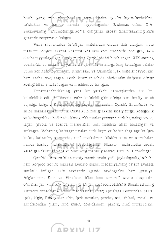 bosib, yangi mato-chit hosil qilingan. Undan ayollar kiyim-kechaklari, to ’ shaklar va boshqa narsalar tayyorlaganlar. Elshunos olima O.A. Suxarevaning ma‘lumotlariga ko ’ ra, chitgarlar, asosan Shahrisabzning Rais guzarida istiqomat qilishgan. Voha shaharlarida to ’ qilgan matolardan olacha deb atalgan, mato mashhur bo ’ lgan. Olacha Shahrisabzda ham ko ’ p miqdorda to ’ qilgan, lekin olacha tayyorlaydigan asosiy markaz Qarshi shahri hisoblangan. XIX asrning boshlarida bu matoni tayyorlashda qarshilik ustalarga teng keladigan ustalar butun xonlikda topilmagan. Shahrisabz va Qarshida ipak matolar tayyorlash ham ancha rivojlangan. Bosh kiyimlar ichida Shahrisabz do ’ ppisi o ’ ziga xosligi bilan ajralib turgan va mashhurroq bo ’ lgan. Hunarmandchilikning yana bir yetakchi tarmoqlaridan biri bu- kulolchilik edi. Bu davrda voha kulolchiligida o ’ ziga xos badiiy uslub vujudga kelgan. Kulolchilikning asosiy markazlari Qarshi, Shahrisabz va Kitob shaharlari edi. O ’ rta Osiyo kulolchiligi ikkita asosiy turga: kosagarlik va ko ’ zagarlikka bo ’ linadi. Kosagarlik ustalar yaratgan turli hajmdagi tovoq, lagan, piyola va boshqa mahsulotlar turli naqshlar bilan bezatilgan va sirlangan. Vohaning ko ’ zagar ustalari turli hajm va ko ’ rinishga ega bo ’ lgan ko ’ za, ko ’ zacha, xurmacha, turli tuvaksimon idishlar xum va xumchalar, hamda boshqa mahsulotlarni tayyorlaganlar. Mazkur mahsulotlar orqali keladigan daromad voha kulollarining mahalliy ehtiyojlarini to ’ la qondirgan. Qarshida Buxoro bilan asosiy tranzit savdo yo ’ li joylashganligi sababli ham ko ’ proq xonlik markazi Buxoro shahri madaniyatining ta‘siri ayniqsa sezilarli bo ’ lgan. O ’ z navbatida Qarshi savdogarlari ham Rossiya, Afg ’ oniston, Eron va Hindiston bilan ham samarali savdo aloqalarini o ’ rnatishgan. «Tarixiy to ’ plam»ga kirgan rus tadqiqotchisi P.Shubinskiyning «Buxoro ocherklari» nomli maqolasida (1892) Qarshiga Buxorodan paxta, ipak, kigiz, Rossiyadan chit, ipak matolar, parcha, teri, chinni, metall va Hindistondan gilam, hind kiseli, dori-darmon, parcha, hind murabbolari, 45 