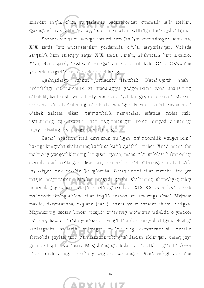 Erondan ingliz chiti, ip-gazlama, Badaxshondan qimmatli la‘li toshlar, Qoshg ’ ardan esa chinni, choy, ipak mahsulotlari keltirilganligi qayd etilgan. Shaharlarda qurol-yarog ’ ustalari ham faoliyat ko ’ rsatishgan. Masalan, XIX asrda fors mutaxassislari yordamida to ’ plar tayyorlangan. Vohada zargarlik ham taraqqiy etgan XIX asrda Qarshi, Shahrisabz ham Buxoro, Xiva, Samarqand, Toshkent va Qo ’ qon shaharlari kabi O ’ rta Osiyoning yetakchi zargarlik markazlaridan biri bo ’ lgan. Qashqadaryo vohasi, jumladan, Naxshab, Nasaf-Qarshi shahri hududidagi me‘morchilik va arxeologiya yodgorliklari voha aholisining o ’ tmishi, kechmishi va qadimiy boy madaniyatidan guvohlik beradi. Mazkur shaharda ajdodlarimizning o ’ tmishda yaratgan bebaho san‘at koshonalari o ’ zbek xalqini ulkan me‘morchilik namunalari sifatida mohir xalq ustalarining aql-zakovati bilan uyg ’ unlashgan holda bunyod etilganligi tufayli bizning davrimizgacha yetib kelgan. Qarshi shahrida turli davrlarda qurilgan me‘morchilik yodgorliklari hozirgi kungacha shaharning ko ’ rkiga ko ’ rk qo ’ shib turibdi. Xuddi mana shu me‘moriy yodgorliklarning bir qismi aynan, mang ’ itlar sulolasi hukmronligi davrida qad ko ’ targan. Masalan, shulardan biri Charmgar mahallasida joylashgan, xalq orasida Qo ’ rg ’ oncha, Xonaqo nomi bilan mashhur bo ’ lgan masjid majmuasidir. Mazkur masjid Qarshi shahrining shimoliy-g ’ arbiy tomonida joylashgan. Masjid atrofidagi obidalar XIX-XX asrlardagi o ’ zbek me‘morchilikning e‘tiqod bilan bog ’ liq inshootlari jumlasiga kiradi. Majmua masjid, darvozaxona, sag ’ ana (qabr), hovuz va minoradan iborat bo ’ lgan. Majmuaning asosiy binosi masjidi an‘anaviy me‘moriy uslubda o ’ ymakor ustunlar, bezakli to ’ sin-yog ’ ochlar va g ’ ishtlardan bunyod etilgan. Hozirgi kunlargacha saqlanib qolmagan majmuaning darvozaxonasi mahalla shimolida joylashgan. Darvozaxona chorg ’ ishtlardan tiklangan, uning joyi gumbazli qilib yopilgan. Masjidning g ’ arbida uch tarafidan g ’ ishtli devor bilan o ’ rab olingan qadimiy sag ’ ana saqlangan. Sag ’ anadagi qabrning 46 