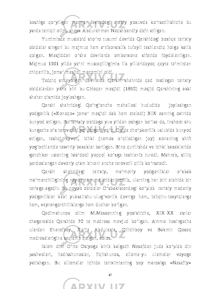 boshiga qo ’ yilgan marmar lavhadagi arabiy yozuvda ko ’ rsatilishicha bu yerda taniqli olim, shayx Abdurahmon Naqshbandiy dafn etilgan. Yurtimizda mustabid sho ’ ro tuzumi davrida Qarshidagi boshqa tarixiy obidalar singari bu majmua ham e‘tiborsizlik tufayli tashlandiq holga kelib qolgan. Masjiddan o ’ sha davrlarda omborxona sifatida foydalanilgan. Majmua 1991 yilda ya‘ni mustaqilligimiz ilk yillaridayoq qayta ta‘mirdan chiqarilib, jome‘ masjidi maqomini oldi. Tadqiq etilayotgan davrlarda Qarshi shahrida qad rostlagan tarixiy obidalardan yana biri bu-CHaqar masjidi (1860) masjid Qarshining eski shahar qismida joylashgan. Qarshi shahridagi Qo ’ rg ’ oncha mahallasi hududida joylashgan yodgorlik («Xonaqo» jome‘ masjidi deb ham ataladi) XIX asrning oxirida bunyod etilgan. Bu tarixiy obidaga yuz yildan oshgan bo ’ lsa-da, inshoot shu kungacha o ’ z tarovatini yo ’ qotgani yo ’ q. Obida cho ’ pkorilik uslubida bunyod etilgan, tashqi ayvon, ichki (namoz o ’ qiladigan joy) xonaning shift yog ’ ochlarida tasviriy bezaklar berilgan. Bino qurilishda va ichki bezaklarida ganchkor ustaning iste‘dodi yaqqol ko ’ zga tashlanib turadi. Mehrob, silliq pardozlangan devoriy qism binoni ancha tarovatli qilib ko ’ rsatadi. Qarshi shahridagi tarixiy, me‘moriy yodgorliklar o ’ zbek me‘morchiligining noyob namunalaridan bo ’ lib, ularning har biri alohida bir tarixga egadir. Bu noyob obidalar O ’ zbekistondagi ko ’ plab tarixiy madaniy yodgorliklar kabi yuksalishu-ulug ’ vorlik davriga ham, tahqiru-tazyiqlarga ham, vayrongarchiliklarga ham duchor bo ’ lgan. Qadimshunos olim M.Massonning yozishicha, XIX-XX asrlar chegarasida Qarshida 20 ta madrasa mavjud bo ’ lgan. Ammo hozirgacha ulardan Sharofboy, Xo ’ ja Abdulaziz, Qilichboy va Bekmir Qozoq madrasalarigina saqlanib qolgan, xolos. Islom dini O ’ rta Osiyoga kirib kelgach Nasafdan juda ko ’ plab din peshvolari, hadisshunoslar, fiqhshunos, alloma-yu ulamolar voyaga yetishgan. Bu allomalar ichida tariximizning boy merosiga «Nasafiy» 47 